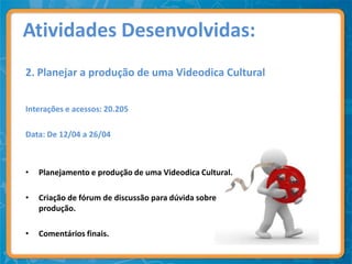 Atividades Desenvolvidas:
2. Planejar a produção de uma Videodica Cultural


Interações e acessos: 20.205

Data: De 12/04 a 26/04



•   Planejamento e produção de uma Videodica Cultural.

•   Criação de fórum de discussão para dúvida sobre
    produção.

•   Comentários finais.
 