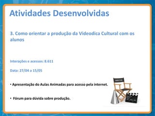 Atividades Desenvolvidas

3. Como orientar a produção da Videodica Cultural com os
alunos



Interações e acessos: 8.611

Data: 27/04 a 15/05


• Apresentação do Aulas Animadas para acesso pela internet.


• Fórum para dúvida sobre produção.
 