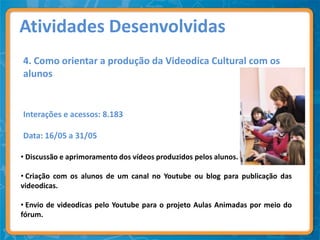 Atividades Desenvolvidas
4. Como orientar a produção da Videodica Cultural com os
alunos


Interações e acessos: 8.183

Data: 16/05 a 31/05

• Discussão e aprimoramento dos vídeos produzidos pelos alunos.

• Criação com os alunos de um canal no Youtube ou blog para publicação das
videodicas.

• Envio de videodicas pelo Youtube para o projeto Aulas Animadas por meio do
fórum.
 