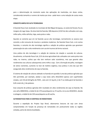 para a determinação do momento exato das aplicações de inseticidas, em doses certas,
considerando tamanho e numero de insetos por área - pode levar a uma redução de custos nesta
etapa.

CONCEITO AMPLO DE ALTA TECNOLOGIA

A fazenda Passo Cuê, localizada no município de São Miguel do Iguaçu, no oeste do Paraná, fica ás
margens do Lago Itaipu. Da área total da fazenda, 500 alquieres (1210 ha) são cultivados com soja,
milho safra, milho safrinha, trigo, aveia preta e nabo.

Quando se comenta que em tal fazenda usa-se alta tecnologia, normalmente se associa esse
conceito a alto consumo de insumos e produtos modernos. Na fazenda Passo Cuê, e em outras
fazendas, o conceito de alta tecnologia significa a adoção de práticas agrícolas que garantam
preservação do solo e alto rendimento com uso de insumos de forma racional.

Uma prática de alta tecnologia é a adoção de sistemas de rotação e sucessão de culturas.
Anualmente, na fazenda Passo Cuê, 23 % da área agricultável são cultivados com aveia preta mais
nabo, no inverno, cultivo que não tem nenhum valor econômico, mas que garante altos
rendimentos nas culturas subsequentes como milho e soja. Com a formação de palha, reciclagem
de vários nutrientes, aumento no teor de matéria orgânica, essa prática é uma das que têm
assegurado altos rendimentos de soja na fazenda.

O sistema de rotação de culturas adotado na fazenda em questão é uma das práticas agrícolas que
têm permitido, por exemplo, adubar a soja nesta safra 2012/2013 apenas com superfosfato
simples, com 50 até 60 kg/ha de P2O5 , solo com 12 mg dm_3 de P na média geral da fazenda e
0,45 cmolc dm_3 de potássio.

Esse conjunto de práticas agrícolas têm resultado em altos rendimentos de soja na fazenda. No
ano safra 2009/2010, a média foi de 174 sacas/alqueire ou 72 sac/ha. Já no ano 2010/2011, devido
à estiagem, a média foi de 159 sacas/alqueire ou 65 sac/ha.

ALTERANATIVAS PARA O CONTROLE DE NEMATOIDES

Durante a expedição do Projeto Soja Brasil, observamos lavouras de soja com áreas
comprometidas em função da presença de nematoides em praticamente todas as regiões
visitadas, perto de oitenta localidades.
 