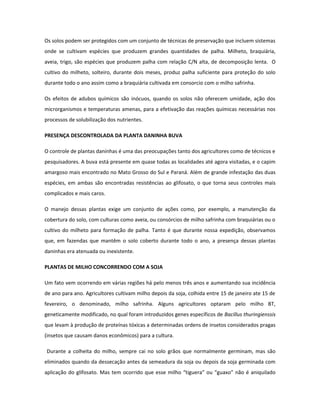 Os solos podem ser protegidos com um conjunto de técnicas de preservação que incluem sistemas
onde se cultivam espécies que produzem grandes quantidades de palha. Milheto, braquiária,
aveia, trigo, são espécies que produzem palha com relação C/N alta, de decomposição lenta. O
cultivo do milheto, solteiro, durante dois meses, produz palha suficiente para proteção do solo
durante todo o ano assim como a braquiária cultivada em consorcio com o milho safrinha.

Os efeitos de adubos químicos são inócuos, quando os solos não oferecem umidade, ação dos
microrganismos e temperaturas amenas, para a efetivação das reações químicas necessárias nos
processos de solubilização dos nutrientes.

PRESENÇA DESCONTROLADA DA PLANTA DANINHA BUVA

O controle de plantas daninhas é uma das preocupações tanto dos agricultores como de técnicos e
pesquisadores. A buva está presente em quase todas as localidades até agora visitadas, e o capim
amargoso mais encontrado no Mato Grosso do Sul e Paraná. Além de grande infestação das duas
espécies, em ambas são encontradas resistências ao glifosato, o que torna seus controles mais
complicados e mais caros.

O manejo dessas plantas exige um conjunto de ações como, por exemplo, a manutenção da
cobertura do solo, com culturas como aveia, ou consórcios de milho safrinha com braquiárias ou o
cultivo do milheto para formação de palha. Tanto é que durante nossa expedição, observamos
que, em fazendas que mantêm o solo coberto durante todo o ano, a presença dessas plantas
daninhas era atenuada ou inexistente.

PLANTAS DE MILHO CONCORRENDO COM A SOJA

Um fato vem ocorrendo em várias regiões há pelo menos três anos e aumentando sua incidência
de ano para ano. Agricultores cultivam milho depois da soja, colhida entre 15 de janeiro ate 15 de
fevereiro, o denominado, milho safrinha. Alguns agricultores optaram pelo milho BT,
geneticamente modificado, no qual foram introduzidos genes específicos de Bacillus thuringienssis
que levam à produção de proteínas tóxicas a determinadas ordens de insetos considerados pragas
(insetos que causam danos econômicos) para a cultura.

Durante a colheita do milho, sempre cai no solo grãos que normalmente germinam, mas são
eliminados quando da dessecação antes da semeadura da soja ou depois da soja germinada com
aplicação do glifosato. Mas tem ocorrido que esse milho “tiguera” ou “guaxo” não é aniquilado
 