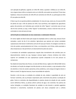 com aplicação do glifosato, sugerido um milho RR. Então a questão é: SEMeou-se um milho BT,
mas a tiguera desse milho se comporta como um milho RR, como pode isso acontecer? Ficam duas
hipóteses: mistura de sementes de milho RR com sementes de milho BT, ou polinização do milho
BT com pólen de milho RR.

O fato é que há um grande problema estabelecido. Em áreas de soja, neste ano, há casos de 65%
de plantas de soja e 35% de plantas de milho. Essa ocorrência, está exigindo dos agricultores
gastos não previstos com herbicidas para controle do milho “tiguera”, ocorrendo casos em que
não há mais controle, ou seja, o milho “tiguera” se desenvolveu, cresceu e não tem mais com ser
controlado no meio da lavora de soja.

ANTECIPAÇÃO DA SEMEADURA DA SOJA ASSOCIADA A VARIEDADES PRECOCES

Em várias regiões do Brasil visitas pela equipe da expedição onde se cultiva soja, lavouras foram
semeadas a partir do dia 21 de setembro. Agricultores que optaram por semear variedades
superprecoces não tiveram rendimentos acima de 42 sacas por hectare. As estiagens ocorridas no
início de outubro, aproximadamente de 15 dias, e em dezembro, com 10 dias, estão associadas a
altas temperaturas e não permitiram um desenvolvimento pleno da cultura.

A semeadura de variedades superprecoces naquela data normalmente não contribui para um
desenvolvimento máximo da soja. Qualquer estresse ligado a fatores climáticos tem efeito
superior em variedades de ciclo superprecoce quando comparado às de ciclo precoce ou
semiprecoce.

Na cidade de Campo Novo dos Parecis, no oeste de Mato Grosso, região entre 500 até 600 metros
de altitude, em função de estiagem ocorrida durante no mês de outubro, a soja semeada no final
de setembro e início de outubro apresentou sérios problemas, como ataque de lagarta elasmo e
falhas no stand. Em algumas lavouras, houve necessidade de replantio.

Durante o ciclo da soja, as condições de umidade do solo, aliadas à capacidade do solo em
fornecer nutrientes, são as principais responsáveis pelo crescimento das plantas e produção de
grãos. Como os nutrientes são disponibilizados às plantas através da solução do solo, quando
ocorre deficiência hídrica, as plantas sofrem carência de água e de nutrientes. Na ausência de
outras limitações, as condições favoráveis de umidade no solo durante o período vegetativo
favorecem o crescimento, resultando em plantas com altura compatível com a colheita
 