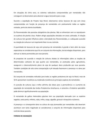 Em situações de clima seco, os sistemas radiculares comprometidos por nematoides não
conseguem se desenvolver para absorver a água necessária para a soja.

Durante a expedição do Projeto Soja Brasil, observamos várias lavouras de soja com áreas
comprometidas em função da presença de nematoides em praticamente todas as regiões
visitadas, perto de oitenta localidades.

Os fitonematoides são parasitas obrigatórios das plantas. Não se alimentam nem se reproduzem
na ausência de plantas vivas. Podem atingir populações elevadas em áreas cultivadas. A rotação
de culturas tem grande influência sobre a densidade dos fitonematoides, e a adequada sucessão
ou rotação de culturas é um importante fator no seu controle.

A quantidade de lavouras de soja com presença de nematoides é grande e bem além da nossa
expectativa se consideramos que há um conjunto de informações, de tecnologias disponíveis, para
atenuar os danos promovidos por esse parasita.

As propostas de sucessão e rotação de culturas aliadas às informações sobre as reações de
determinadas cultivares de soja quanto aos nematoides, se praticadas pelos agricultores,
asseguram o desenvolvimento pleno da soja de qualquer dano produzido por esse parasita.
Também condições de solo como compactação e pH elevado favorecem a presença e o dano por
nematoides.

Do conjunto de variedades indicadas para todas as regiões produtoras de soja no Brasil, mais de
50 % apresentam resistência ou moderada resistência às principais espécies de nematoides.

A sucessão de culturas soja e milho safrinha são ideais para a permanência e o aumento da
população do nematoide das lesões Pratylenchus brachyurus, e somente a Crotalaria spectabilis
pode diminuir significativamente sua população.

O nematoide de galhas Heterodera glycines tem sua população atenuada com as espécies
vegetais, aveia preta, milheto, nabo, milho, sorgo, algodão, girassol e braquiária ruziziensis.

A presença e o consequente dano na cultura da soja promovidos por nematoides não deveriam
acontecer com tanta magnitude se consideramos o conjunto de informações disponíveis para
controle desse parasita.

FORMAS DE ADUBAÇÃO
 