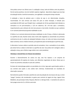 Uma prática comum nos últimos anos é a adubação a lanço, tanto do fósforo como do potássio.
Ela tem pontos positivos, mas tem também aspectos negativos. Agricultores alegam que esse tipo
de adubação facilita a tarefa de semeadura, com agilidade e consequente tempo reduzido.

A adubação a lanço do potássio para o cultivo da soja é, em determinadas situações,
recomendada. Em solo arenoso com baixa CTC para se evitar lixiviação, é indicado para
quantidade de K20 maior que 50 kg/ha fazer a adubação de 1/3 da quantidade total indicada na
semeadura ou em pré-semeadura, e 2/3 em cobertura, 30 a 40 dias após a semeadura,
respectivamente, para cultivares de ciclo mais precoce e mais tardio. Considera-se que o potássio
é um nutriente (elemento) de grande mobilidade no solo.

O fósforo é um nutriente (elemento) de baixa mobilidade no solo. À lanço, o fósforo é adicionado
na superfície do solo, ficando muitas vezes inerte (não reagindo) ou concentrado nos primeiros
centímetros do solo. A, prática de adubação fosfatada a lanço, em solos com baixa concentração
deste nutriente, tornar o fósforo limitante, principalmente pela má distribuição no perfil do solo.

A alternativa é semear adubo no período antes da semeadura. Usar a semeadeira só com adubo,
pois desta forma o adubo é enterrado na superfície do solo. Essa prática tem vantagens sobre a
adubação a lanço, pois o fósforo reage melhor com o solo (solubiliza).

PRESENÇA E DESCONTROLE DE PRAGAS SECUNDÁRIAS

Durante o desenvolvimento da cultura da soja, esta fica exposta a um conjunto de
aproximadamente 36 espécies de insetos, com diferentes magnitudes de danos. Danos que se
iniciam nas sementes colocadas no solo até a colheita.

Os danos de insetos/pragas podem ser percebidos já no início, logo após a germinação; porém, o
seu controle está sujeito a uma análise bem criteriosa, fundamentada em resultados de
observação e pesquisa.

Normalmente quando é formada a planilha de custo de produção de uma lavoura de soja, no item
“pragas” (insetos), são considerados os gastos para controle da Lagarta da Soja, Lagarta Falsa
Medideira, dos percevejos Verde, Pequeno, Marrom e o Barriga Verde. A somatória de custos no
item pragas variam de 11 a 15% do custo total.
 