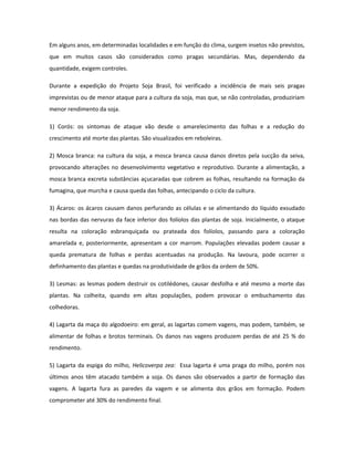 Em alguns anos, em determinadas localidades e em função do clima, surgem insetos não previstos,
que em muitos casos são considerados como pragas secundárias. Mas, dependendo da
quantidade, exigem controles.

Durante a expedição do Projeto Soja Brasil, foi verificado a incidência de mais seis pragas
imprevistas ou de menor ataque para a cultura da soja, mas que, se não controladas, produziriam
menor rendimento da soja.

1) Corós: os sintomas de ataque vão desde o amarelecimento das folhas e a redução do
crescimento até morte das plantas. São visualizados em reboleiras.

2) Mosca branca: na cultura da soja, a mosca branca causa danos diretos pela sucção da seiva,
provocando alterações no desenvolvimento vegetativo e reprodutivo. Durante a alimentação, a
mosca branca excreta substâncias açucaradas que cobrem as folhas, resultando na formação da
fumagina, que murcha e causa queda das folhas, antecipando o ciclo da cultura.

3) Ácaros: os ácaros causam danos perfurando as células e se alimentando do líquido exsudado
nas bordas das nervuras da face inferior dos folíolos das plantas de soja. Inicialmente, o ataque
resulta na coloração esbranquiçada ou prateada dos folíolos, passando para a coloração
amarelada e, posteriormente, apresentam a cor marrom. Populações elevadas podem causar a
queda prematura de folhas e perdas acentuadas na produção. Na lavoura, pode ocorrer o
definhamento das plantas e quedas na produtividade de grãos da ordem de 50%.

3) Lesmas: as lesmas podem destruir os cotilédones, causar desfolha e até mesmo a morte das
plantas. Na colheita, quando em altas populações, podem provocar o embuchamento das
colhedoras.

4) Lagarta da maça do algodoeiro: em geral, as lagartas comem vagens, mas podem, também, se
alimentar de folhas e brotos terminais. Os danos nas vagens produzem perdas de até 25 % do
rendimento.

5) Lagarta da espiga do milho, Helicoverpa zea: Essa lagarta é uma praga do milho, porém nos
últimos anos têm atacado também a soja. Os danos são observados a partir de formação das
vagens. A lagarta fura as paredes da vagem e se alimenta dos grãos em formação. Podem
comprometer até 30% do rendimento final.
 