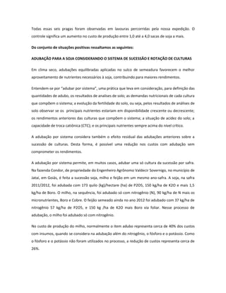Todas essas seis pragas foram observadas em lavouras percorridas pela nossa expedição. O
controle significa um aumento no custo de produção entre 1,0 até a 4,0 sacas de soja a mais.

Do conjunto de situações positivas ressaltamos as seguintes:

ADUBAÇÃO PARA A SOJA CONSIDERANDO O SISTEMA DE SUCESSÃO E ROTAÇÃO DE CULTURAS

Em clima seco, adubações equilibradas aplicadas no sulco de semeadura favorecem o melhor
aproveitamento de nutrientes necessários à soja, contribuindo para maiores rendimentos.

Entendem-se por “adubar por sistema”, uma prática que leva em consideração, para definição das
quantidades de adubo, os resultados de analises de solo; as demandas nutricionais de cada cultura
que compõem o sistema; a evolução da fertilidade do solo, ou seja, pelos resultados de análises de
solo observar se os principais nutrientes estariam em disponibilidade crescente ou decrescente;
os rendimentos anteriores das culturas que compõem o sistema; a situação de acidez do solo; a
capacidade de troca catiônica (CTC); e os principais nutrientes sempre acima do nível crítico.

A adubação por sistema considera também o efeito residual das adubações anteriores sobre a
sucessão de culturas. Desta forma, é possível uma redução nos custos com adubação sem
comprometer os rendimentos.

A adubação por sistema permite, em muitos casos, adubar uma só cultura da sucessão por safra.
Na fazenda Condor, de propriedade do Engenheiro Agrônomo Valdecir Sovernigo, no município de
Jataí, em Goiás, é feita a sucessão soja, milho e feijão em um mesmo ano-safra. A soja, na safra
2011/2012, foi adubada com 173 quilo (kg)/hectare (ha) de P2O5, 150 kg/ha de K2O e mais 1,5
kg/ha de Boro. O milho, na sequência, foi adubado só com nitrogênio (N), 90 kg/ha de N mais os
micronutrientes, Boro e Cobre. O feijão semeado ainda no ano 2012 foi adubado com 37 kg/ha de
nitrogênio 57 kg/ha de P2O5, e 150 kg /ha de K2O mais Boro via foliar. Nesse processo de
adubação, o milho foi adubado só com nitrogênio.

No custo de produção do milho, normalmente o item adubo representa cerca de 40% dos custos
com insumos, quando se considera na adubação além do nitrogênio, o fósforo e o potássio. Como
o fósforo e o potássio não foram utilizados no processo, a redução de custos representa cerca de
26%.
 