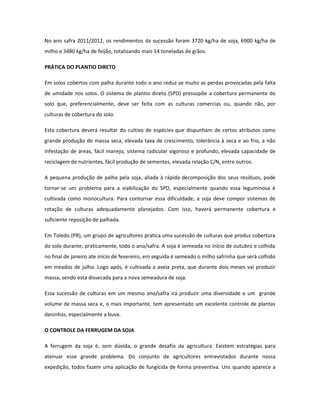 No ano safra 2011/2012, os rendimentos da sucessão foram 3720 kg/ha de soja, 6900 kg/ha de
milho e 3480 kg/ha de feijão, totalizando mais 14 toneladas de grãos.

PRÁTICA DO PLANTIO DIRETO

Em solos cobertos com palha durante todo o ano reduz-se muito as perdas provocadas pela falta
de umidade nos solos. O sistema de plantio direto (SPD) pressupõe a cobertura permanente do
solo que, preferencialmente, deve ser feita com as culturas comercias ou, quando não, por
culturas de cobertura do solo.

Esta cobertura deverá resultar do cultivo de espécies que dispunham de certos atributos como
grande produção de massa seca, elevada taxa de crescimento, tolerância à seca e ao frio, a não
infestação de áreas, fácil manejo, sistema radicular vigoroso e profundo, elevada capacidade de
reciclagem de nutrientes, fácil produção de sementes, elevada relação C/N, entre outros.

A pequena produção de palha pela soja, aliada à rápida decomposição dos seus resíduos, pode
tornar-se um problema para a viabilização do SPD, especialmente quando essa leguminosa é
cultivada como monocultura. Para contornar essa dificuldade, a soja deve compor sistemas de
rotação de culturas adequadamente planejados. Com isso, haverá permanente cobertura e
suficiente reposição de palhada.

Em Toledo (PR), um grupo de agricultores pratica uma sucessão de culturas que produz cobertura
do solo durante, praticamente, todo o ano/safra. A soja é semeada no início de outubro e colhida
no final de janeiro ate início de fevereiro, em seguida é semeado o milho safrinha que será colhido
em meados de julho. Logo após, é cultivada a aveia preta, que durante dois meses vai produzir
massa, sendo esta dissecada para a nova semeadura de soja.

Essa sucessão de culturas em um mesmo ano/safra irá produzir uma diversidade e um grande
volume de massa seca e, o mais importante, tem apresentado um excelente controle de plantas
daninhas, especialmente a buva.

O CONTROLE DA FERRUGEM DA SOJA

A ferrugem da soja é, sem dúvida, o grande desafio da agricultura. Existem estratégias para
atenuar esse grande problema. Do conjunto de agricultores entrevistados durante nossa
expedição, todos fazem uma aplicação de fungicida de forma preventiva. Uns quando aparece a
 