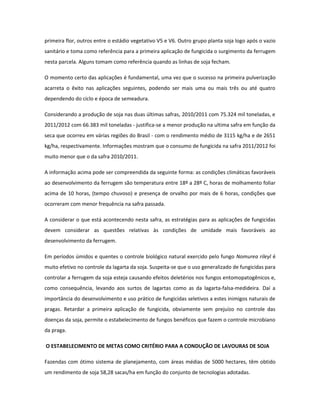 primeira flor, outros entre o estádio vegetativo V5 e V6. Outro grupo planta soja logo após o vazio
sanitário e toma como referência para a primeira aplicação de fungicida o surgimento da ferrugem
nesta parcela. Alguns tomam como referência quando as linhas de soja fecham.

O momento certo das aplicações é fundamental, uma vez que o sucesso na primeira pulverização
acarreta o êxito nas aplicações seguintes, podendo ser mais uma ou mais três ou até quatro
dependendo do ciclo e época de semeadura.

Considerando a produção de soja nas duas últimas safras, 2010/2011 com 75.324 mil toneladas, e
2011/2012 com 66.383 mil toneladas - justifica-se a menor produção na ultima safra em função da
seca que ocorreu em várias regiões do Brasil - com o rendimento médio de 3115 kg/ha e de 2651
kg/ha, respectivamente. Informações mostram que o consumo de fungicida na safra 2011/2012 foi
muito menor que o da safra 2010/2011.

A informação acima pode ser compreendida da seguinte forma: as condições climáticas favoráveis
ao desenvolvimento da ferrugem são temperatura entre 18º a 28º C, horas de molhamento foliar
acima de 10 horas, (tempo chuvoso) e presença de orvalho por mais de 6 horas, condições que
ocorreram com menor frequência na safra passada.

A considerar o que está acontecendo nesta safra, as estratégias para as aplicações de fungicidas
devem considerar as questões relativas às condições de umidade mais favoráveis ao
desenvolvimento da ferrugem.

Em períodos úmidos e quentes o controle biológico natural exercido pelo fungo Nomurea rileyl é
muito efetivo no controle da lagarta da soja. Suspeita-se que o uso generalizado de fungicidas para
controlar a ferrugem da soja esteja causando efeitos deletérios nos fungos entomopatogênicos e,
como consequência, levando aos surtos de lagartas como as da lagarta-falsa-medideira. Daí a
importância do desenvolvimento e uso prático de fungicidas seletivos a estes inimigos naturais de
pragas. Retardar a primeira aplicação de fungicida, obviamente sem prejuízo no controle das
doenças da soja, permite o estabelecimento de fungos benéficos que fazem o controle microbiano
da praga.

O ESTABELECIMENTO DE METAS COMO CRITÉRIO PARA A CONDUÇÃO DE LAVOURAS DE SOJA

Fazendas com ótimo sistema de planejamento, com áreas médias de 5000 hectares, têm obtido
um rendimento de soja 58,28 sacas/ha em função do conjunto de tecnologias adotadas.
 