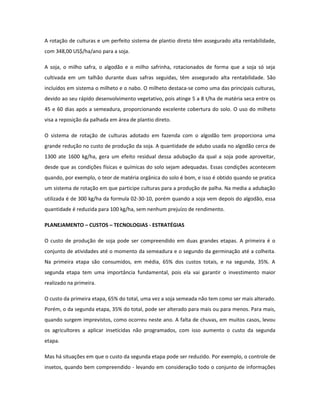 A rotação de culturas e um perfeito sistema de plantio direto têm assegurado alta rentabilidade,
com 348,00 US$/ha/ano para a soja.

A soja, o milho safra, o algodão e o milho safrinha, rotacionados de forma que a soja só seja
cultivada em um talhão durante duas safras seguidas, têm assegurado alta rentabilidade. São
incluídos em sistema o milheto e o nabo. O milheto destaca-se como uma das principais culturas,
devido ao seu rápido desenvolvimento vegetativo, pois atinge 5 a 8 t/ha de matéria seca entre os
45 e 60 dias após a semeadura, proporcionando excelente cobertura do solo. O uso do milheto
visa a reposição da palhada em área de plantio direto.

O sistema de rotação de culturas adotado em fazenda com o algodão tem proporciona uma
grande redução no custo de produção da soja. A quantidade de adubo usada no algodão cerca de
1300 ate 1600 kg/ha, gera um efeito residual dessa adubação da qual a soja pode aproveitar,
desde que as condições físicas e químicas do solo sejam adequadas. Essas condições acontecem
quando, por exemplo, o teor de matéria orgânica do solo é bom, e isso é obtido quando se pratica
um sistema de rotação em que participe culturas para a produção de palha. Na media a adubação
utilizada é de 300 kg/ha da formula 02-30-10, porém quando a soja vem depois do algodão, essa
quantidade é reduzida para 100 kg/ha, sem nenhum prejuízo de rendimento.

PLANEJAMENTO – CUSTOS – TECNOLOGIAS - ESTRATÉGIAS

O custo de produção de soja pode ser compreendido em duas grandes etapas. A primeira é o
conjunto de atividades até o momento da semeadura e o segundo da germinação até a colheita.
Na primeira etapa são consumidos, em média, 65% dos custos totais, e na segunda, 35%. A
segunda etapa tem uma importância fundamental, pois ela vai garantir o investimento maior
realizado na primeira.

O custo da primeira etapa, 65% do total, uma vez a soja semeada não tem como ser mais alterado.
Porém, o da segunda etapa, 35% do total, pode ser alterado para mais ou para menos. Para mais,
quando surgem imprevistos, como ocorreu neste ano. A falta de chuvas, em muitos casos, levou
os agricultores a aplicar inseticidas não programados, com isso aumento o custo da segunda
etapa.

Mas há situações em que o custo da segunda etapa pode ser reduzido. Por exemplo, o controle de
insetos, quando bem compreendido - levando em consideração todo o conjunto de informações
 
