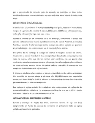 para a determinação do momento exato das aplicações de inseticidas, em doses certas,
considerando tamanho e numero de insetos por área - pode levar a uma redução de custos nesta
etapa.

CONCEITO AMPLO DE ALTA TECNOLOGIA

A fazenda Passo Cuê, localizada no município de São Miguel do Iguaçu, no oeste do Paraná, fica ás
margens do Lago Itaipu. Da área total da fazenda, 500 alqueires (1210 ha) são cultivados com soja,
milho safra, milho safrinha, trigo, aveia preta e nabo.

Quando se comenta que em tal fazenda usa-se alta tecnologia, normalmente se associa esse
conceito a alto consumo de insumos e produtos modernos. Na fazenda Passo Cuê, e em outras
fazendas, o conceito de alta tecnologia significa a adoção de práticas agrícolas que garantam
preservação do solo e alto rendimento com uso de insumos de forma racional.

Uma prática de alta tecnologia é a adoção de sistemas de rotação e sucessão de culturas.
Anualmente, na fazenda Passo Cuê, 23 % da área agricultável são cultivados com aveia preta mais
nabo, no inverno, cultivo que não tem nenhum valor econômico, mas que garante altos
rendimentos nas culturas subsequentes como milho e soja. Com a formação de palha, reciclagem
de vários nutrientes, aumento no teor de matéria orgânica, essa prática é uma das que têm
assegurado altos rendimentos de soja na fazenda.

O sistema de rotação de culturas adotado na fazenda em questão é uma das práticas agrícolas que
têm permitido, por exemplo, adubar a soja nesta safra 2012/2013 apenas com superfosfato
simples, com 50 até 60 kg/ha de P2O5, solo com 12 miligramas (mg) dm-3 de fósforo na média
geral da fazenda e 0,45 cmolc dm-3 de potássio.

Esse conjunto de práticas agrícolas têm resultado em altos rendimentos de soja na fazenda. No
ano safra 2009/2010, a média foi de 174 sacas/alqueire ou 72 sac/ha. Já no ano 2010/2011, devido
à estiagem, a média foi de 159 sacas/alqueire ou 65 sac/ha.

ALTERANATIVAS PARA O CONTROLE DE NEMATOIDES

Durante a expedição do Projeto Soja Brasil, observamos lavouras de soja com áreas
comprometidas em função da presença de nematoides em praticamente todas as regiões
visitadas, perto de oitenta localidades.
 