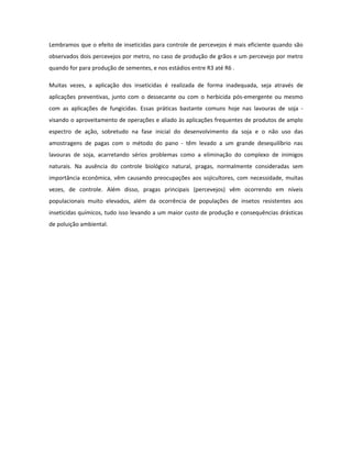 Lembramos que o efeito de inseticidas para controle de percevejos é mais eficiente quando são
observados dois percevejos por metro, no caso de produção de grãos e um percevejo por metro
quando for para produção de sementes, e nos estádios entre R3 até R6 .

Muitas vezes, a aplicação dos inseticidas é realizada de forma inadequada, seja através de
aplicações preventivas, junto com o dessecante ou com o herbicida pós-emergente ou mesmo
com as aplicações de fungicidas. Essas práticas bastante comuns hoje nas lavouras de soja -
visando o aproveitamento de operações e aliado às aplicações frequentes de produtos de amplo
espectro de ação, sobretudo na fase inicial do desenvolvimento da soja e o não uso das
amostragens de pagas com o método do pano - têm levado a um grande desequilíbrio nas
lavouras de soja, acarretando sérios problemas como a eliminação do complexo de inimigos
naturais. Na ausência do controle biológico natural, pragas, normalmente consideradas sem
importância econômica, vêm causando preocupações aos sojicultores, com necessidade, muitas
vezes, de controle. Além disso, pragas principais (percevejos) vêm ocorrendo em níveis
populacionais muito elevados, além da ocorrência de populações de insetos resistentes aos
inseticidas químicos, tudo isso levando a um maior custo de produção e consequências drásticas
de poluição ambiental.
 