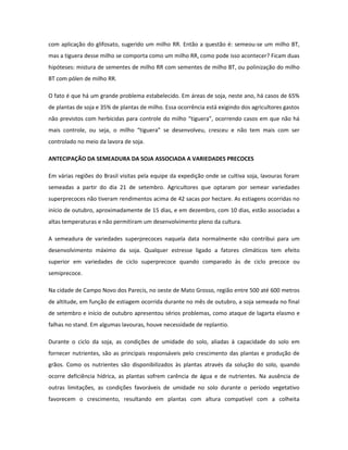 com aplicação do glifosato, sugerido um milho RR. Então a questão é: semeou-se um milho BT,
mas a tiguera desse milho se comporta como um milho RR, como pode isso acontecer? Ficam duas
hipóteses: mistura de sementes de milho RR com sementes de milho BT, ou polinização do milho
BT com pólen de milho RR.

O fato é que há um grande problema estabelecido. Em áreas de soja, neste ano, há casos de 65%
de plantas de soja e 35% de plantas de milho. Essa ocorrência está exigindo dos agricultores gastos
não previstos com herbicidas para controle do milho “tiguera”, ocorrendo casos em que não há
mais controle, ou seja, o milho “tiguera” se desenvolveu, cresceu e não tem mais com ser
controlado no meio da lavora de soja.

ANTECIPAÇÃO DA SEMEADURA DA SOJA ASSOCIADA A VARIEDADES PRECOCES

Em várias regiões do Brasil visitas pela equipe da expedição onde se cultiva soja, lavouras foram
semeadas a partir do dia 21 de setembro. Agricultores que optaram por semear variedades
superprecoces não tiveram rendimentos acima de 42 sacas por hectare. As estiagens ocorridas no
início de outubro, aproximadamente de 15 dias, e em dezembro, com 10 dias, estão associadas a
altas temperaturas e não permitiram um desenvolvimento pleno da cultura.

A semeadura de variedades superprecoces naquela data normalmente não contribui para um
desenvolvimento máximo da soja. Qualquer estresse ligado a fatores climáticos tem efeito
superior em variedades de ciclo superprecoce quando comparado às de ciclo precoce ou
semiprecoce.

Na cidade de Campo Novo dos Parecis, no oeste de Mato Grosso, região entre 500 até 600 metros
de altitude, em função de estiagem ocorrida durante no mês de outubro, a soja semeada no final
de setembro e início de outubro apresentou sérios problemas, como ataque de lagarta elasmo e
falhas no stand. Em algumas lavouras, houve necessidade de replantio.

Durante o ciclo da soja, as condições de umidade do solo, aliadas à capacidade do solo em
fornecer nutrientes, são as principais responsáveis pelo crescimento das plantas e produção de
grãos. Como os nutrientes são disponibilizados às plantas através da solução do solo, quando
ocorre deficiência hídrica, as plantas sofrem carência de água e de nutrientes. Na ausência de
outras limitações, as condições favoráveis de umidade no solo durante o período vegetativo
favorecem o crescimento, resultando em plantas com altura compatível com a colheita
 
