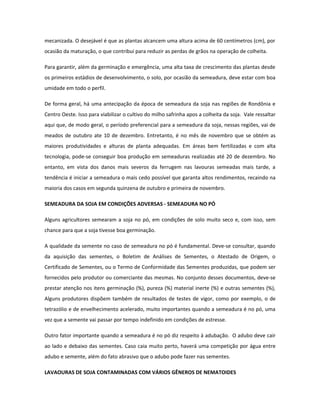 mecanizada. O desejável é que as plantas alcancem uma altura acima de 60 centímetros (cm), por
ocasião da maturação, o que contribui para reduzir as perdas de grãos na operação de colheita.

Para garantir, além da germinação e emergência, uma alta taxa de crescimento das plantas desde
os primeiros estádios de desenvolvimento, o solo, por ocasião da semeadura, deve estar com boa
umidade em todo o perfil.

De forma geral, há uma antecipação da época de semeadura da soja nas regiões de Rondônia e
Centro Oeste. Isso para viabilizar o cultivo do milho safrinha apos a colheita da soja. Vale ressaltar
aqui que, de modo geral, o período preferencial para a semeadura da soja, nessas regiões, vai de
meados de outubro ate 10 de dezembro. Entretanto, é no mês de novembro que se obtém as
maiores produtividades e alturas de planta adequadas. Em áreas bem fertilizadas e com alta
tecnologia, pode-se conseguir boa produção em semeaduras realizadas até 20 de dezembro. No
entanto, em vista dos danos mais severos da ferrugem nas lavouras semeadas mais tarde, a
tendência é iniciar a semeadura o mais cedo possível que garanta altos rendimentos, recaindo na
maioria dos casos em segunda quinzena de outubro e primeira de novembro.

SEMEADURA DA SOJA EM CONDIÇÕES ADVERSAS - SEMEADURA NO PÓ

Alguns agricultores semearam a soja no pó, em condições de solo muito seco e, com isso, sem
chance para que a soja tivesse boa germinação.

A qualidade da semente no caso de semeadura no pó é fundamental. Deve-se consultar, quando
da aquisição das sementes, o Boletim de Análises de Sementes, o Atestado de Origem, o
Certificado de Sementes, ou o Termo de Conformidade das Sementes produzidas, que podem ser
fornecidos pelo produtor ou comerciante das mesmas. No conjunto desses documentos, deve-se
prestar atenção nos itens germinação (%), pureza (%) material inerte (%) e outras sementes (%),
Alguns produtores dispõem também de resultados de testes de vigor, como por exemplo, o de
tetrazólio e de envelhecimento acelerado, muito importantes quando a semeadura é no pó, uma
vez que a semente vai passar por tempo indefinido em condições de estresse.

Outro fator importante quando a semeadura é no pó diz respeito à adubação. O adubo deve cair
ao lado e debaixo das sementes. Caso caia muito perto, haverá uma competição por água entre
adubo e semente, além do fato abrasivo que o adubo pode fazer nas sementes.

LAVAOURAS DE SOJA CONTAMINADAS COM VÁRIOS GÊNEROS DE NEMATOIDES
 
