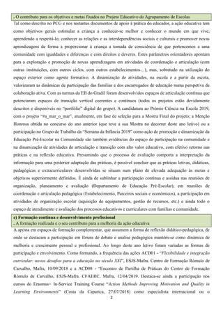 2
. O contributo para os objetivos e metas fixados no Projeto Educativo do Agrupamento de Escolas
Tal como descrito no PCG e nos restantes documentos de apoio à prática do educador, a ação educativa tem
como objetivos gerais estimular a criança a conhecer-se melhor e conhecer o mundo em que vive,
aprendendo a respeitá-lo; conhecer as relações e as interdependências sociais e culturais e promover novas
aprendizagens de forma a proporcionar à criança a tomada de consciência de que pertencemos a uma
comunidade com igualdades e diferenças e com direitos e deveres. Estes parâmetros orientadores apontam
para a exploração e promoção de novas aprendizagens em atividades de coordenação e articulação (com
outras instituições, com outros ciclos, com outros estabelecimentos…), mas, sobretudo na utilização do
espaço exterior como agente formativo. A dinamização de atividades, na escola e a partir da escola,
valorizaram as dinâmicas de participação das famílias e dos encarregados de educação numa perspetiva de
colaboração ativa. Com as turmas da EB do Gradil foram desenvolvidos espaços de articulação contínua que
potenciaram espaços de transição vertical coerentes e contínuos (todos os projetos estão devidamente
descritos e disponíveis no “portfólio” digital do grupo). A candidatura ao Prémio Ciência na Escola 2019,
com o projeto “#a_mar_o_mar”, atualmente, em fase de seleção para a Mostra Final do projeto; a Menção
Honrosa obtida no concurso do ano anterior (que teve a sua Mostra no decorrer deste ano letivo) ou a
participação no Grupo de Trabalho da “Semana da Infância 2019” como ação de promoção e dinamização da
Educação Pré-Escolar na Comunidade são também evidências do espaço de participação na comunidade e
na dinamização de atividades de articulação e transição com alto valor educativo, com efetivo retorno nas
práticas e na reflexão educativa. Presumindo que o processo de avaliação comporta a interpretação da
informação para uma posterior adaptação das práticas, é possível concluir que as práticas letivas, didáticas,
pedagógicas e extracurriculares desenvolvidas se situam num plano de elevada adequação às metas e
objetivos superiormente definidos. É ainda de sublinhar a participação contínua e assídua nas reuniões de
organização, planeamento e avaliação (Departamento de Educação Pré-Escolar), em reuniões de
coordenação e articulação pedagógica (Estabelecimento, Parceiros sociais e económicos), a participação em
atividades de organização escolar (aquisição de equipamentos, gestão de recursos, etc.) e ainda todo o
espaço de atendimento e avaliação dos processos educativos e curriculares com famílias e comunidade.
c) Formação contínua e desenvolvimento profissional
. A formação realizada e o seu contributo para a melhoria da ação educativa
A aposta em espaços de formação complementar, que assumem a forma de reflexão didático-pedagógica, de
onde se destacam a participação em fóruns de debate e análise pedagógica mantêm-se como dinâmica de
melhoria e crescimento pessoal e profissional. Ao longo deste ano letivo foram variadas as formas de
participação e envolvimento. Como formando, a frequência das ações ACD01 - “Flexibilidade e integração
curricular: novos desafios para a educação no século XXI”, ESJS-Mafra. Centro de Formação Rómulo de
Carvalho, Mafra, 10/09/2018 e a ACD08 - “Encontro de Partilha de Práticas do Centro de Formação
Rómulo de Carvalho, ESJS-Mafra. CFAERC, Mafra, 12/04/2019. Destaca-se ainda a participação nos
cursos do Erasmus+ In-Service Training Course “Action Methods Improving Motivation and Quality in
Learning Environments” (Costa da Caparica, 27/07/2018) como especialista internacional ou o
 