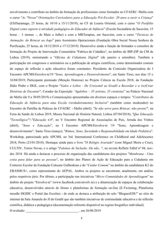3
envolvimento e contributo no âmbito da formação de profissionais como formador no CFAERC–Mafra com
o curso "As "Novas" Orientações Curriculares para a Educação Pré-Escolar: 20 anos a ouvir a Criança"
(ESJSaramago, 25 horas, de 10/10 a 15/11/2019); no CF de Loures Oriental, com o curso “O Portfólio
Digital como suporte à atividade pedagógica do Educador de Infância” (Escola Secundária de Sacavém, 15
horas – 3 turmas –, de Maio a Julho) e com a MRTerapias, em Sacavém, com o curso “Técnicas de
Animação: do Brincar ao Jogo” para Assistentes Operacionais (Fundação Obra Social Nossa Senhora da
Purificação, 25 horas, de 18/12/2018 a 17/12/2019). Desenvolve ainda a função de formador e consultor de
formação do Projeto de Intervenção Comunitária "Fabrica de Cidadãos", no âmbito do BIP-ZIP da CM de
Lisboa (2019), ministrando a “Oficina de Cidadania Digital” (de janeiro a setembro). Também a
participação em congressos e seminários ou a publicação de artigos científicos, como denominador comum
do espaço de reflexão e ação educativa foram constantes: Presidente da Comissão Organizadora do I
Encontro APCMS/Envolve-te'19 "Sono, Aprendizagem e Desenvolvimento", em Santo Tirso, nos dias 15 e
16/04/2019; Participante premiado (Menção Honrosa) no Projeto Ciência na Escola 2018, da Fundação
Ilídio Pinho e DGE, com o Projeto "Galos e Lobos - De Creixomil ao Gradil a Recordar e a (re)Criar
Histórias de Encantar"; Curador da Exposição “#galobos – 35 artistas, 35 cientistas” no Palácio Nacional
de Mafra (de 9 a 30/05/2019) e Comunicações apresentadas em diversos espaços e tempos: "Contributos da
Educação de Infância para uma Escola (verdadeiramente) Inclusiva" (também como moderador) no
Encontro de Partilha de Práticas do CFAERC - Mafra (abril); "Se não serve para Brincar, não presta!", na
Feira da Saúde de Lisboa 2019, Museu Nacional de História Natural, Lisboa (07/04/2018); "Que Educação
"Tecnológica"?-"Educação 4.0", no V Encontro Regional de Associações de Pais, Arruda dos Vinhos
(abril); "Sono e Educação", no I Encontro APCMS/Envolve-te '19 "Sono, Aprendizagem e
desenvolvimento”. Santo Tirso (março); "Ritmos, Sono, Sociedade e Responsabilidade em Idade Pediática".
Workshop, patrocinado pela APCMS, no 3rd. International Conference on Childhood and Adolescence
2018, Porto (23/01/2018). Destaque ainda para o livro "O Relógio Avariado" (com Miguel Meira e Cruz),
CULTIV, Torres Novas, e o artigo "Falemos de Inclusão. Ou não...", na revista Refletir EdInf nº 04, nov-
dez 2018. Há ainda a destacar o processo de organização das candidaturas dos projetos "Membrana - Uma
coisa para falar para as pessoas", no âmbito dos Planos de Ação de Educação para a Cidadania em
Contexto Escolar da Fundação Calouste Gulbenkian e do “Cuidar Comum” no âmbito da candidatura K2 do
ERASMUS+, como representante do AEPAL. Ambos os projetos se encontram, atualmente, em análise
pelos respetivos júris. Por último, a participação nas iniciativas “Micro Comunidades de Aprendizagem” no
âmbito do projeto “Envolve-te” (www.facebook.com/envolv.te) e a dinamização de espaços de colaboração
educativa, desenvolvidos através de fóruns e plataformas de formação on-line (E-Twinning, Plataforma
moodle DGIDC e Portal das Escolas) - de onde se destaca a atribuição do selo “BloguesEDU” ao sítio de
internet da Sala Amarela do JI do Gradil que são também iniciativas de continuidade educativa e de reflexão
científica, didática e pedagógica (documentação referente disponível no registo biográfico individual).
O avaliado: ________________________________ , em 26/06/2019
 