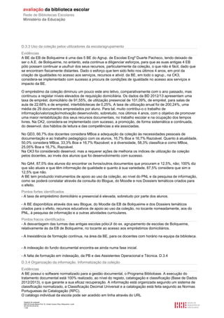 Relatório de avaliação
808125 Escola Básica Prof. Dr. Aníbal Cavaco Silva, Boliqueime, Loulé
2013/07/24 00:02:54
11/29
D.3.3 Uso da coleção pelos utilizadores da escola/agrupamento
Evidências
A BE da EB de Boliqueime é uma das 5 BE do Agrup. de Escolas Engº Duarte Pacheco, tendo deixado de
ser o A.E. de Boliqueime, no entanto, esta continua a diligenciar esforços, para que as suas antigas 4 EB
pólo possam continuar a usufruir dos seus recursos, particularmente da coleção, o que não é fácil, dado que
se encontram fisicamente distantes. Dado o esforço que tem sido feito nos últimos 4 anos, em prol da
criação de igualdades no acesso aos serviços, recursos e ativid. da BE, em todo o agrup., na CK3,
considera-se implementado com sucesso a procura de condições de igualdade no acesso aos serviços e
impacto da BE.
O empréstimo da coleção diminuiu um pouco este ano letivo, comparativamente com o ano passado, mas
continuou a registar níveis elevados de requisição domiciliária. Os dados da BD 2012/13 apresentam uma
taxa de emprést. domiciliário de 91,55%, de utilização presencial de 101,09%, de emprést. para salas de
aula de 22,68% e de emprést. interbibliotecas de 0,25%, A taxa de utilização anual foi de 200,24%, uma
média de 29 documentos emprestados por aluno. Para tal, muito contribui-o o trabalho de
informação/valorização/motivação desenvolvido, sobretudo, nos últimos 4 anos, com o objetivo de promover
uma maior rentabilização dos seus recursos documentais, no trabalho escolar e na ocupação dos tempos
livres. Na CK2, considera-se implementado com sucesso, a promoção, de forma sistemática e continuada,
do desenvol. dos hábitos de leitura e das competências a ela associadas.
No QD3, 66,7% dos docentes considera MBoa a adequação da coleção às necessidades pessoais de
documentação e ao trabalho pedagógico com os alunos, 16,7% Boa e 16,7% Razoável. Quanto à atualidade,
50,0% considera MBoa, 33,3% Boa e 16,7% Razoável; e à diversidade, 58,3% classifica-a como MBoa,
25,05% Boa e 16,7%, Razoável.
Na CK3 foi considerado desenvol. mas a requerer ações de melhoria os índices de utilização da coleção
pelos docentes, ao invés dos alunos que foi desenvolvimento com sucesso.
No QA4, 87,5% dos alunos diz encontrar os livros/outros documentos que procuram e 12,5%, não; 100% diz
que são atuais e que têm informação de qualidade e quanto à sua variedade, 87,5% considera que sim e
12,5% que não.
A BE tem produzido instrumentos de apoio ao uso da coleção, ao nível do PNL e da pesquisa de informação,
como se poderá constatar através da consulta do Blogue, do Moodle e nos Dossiers temáticos criados para
o efeito.
Pontos fortes identificados
- A taxa de empréstimo domiciliário e presencial é elevada, sobretudo por parte dos alunos.
- A BE disponibiliza através dos seu Blogue, do Moodle da EB de Boliqueime e dos Dossiers temáticos
criados para o efeito, recursos educativos de apoio ao uso da coleção, no tocante nomeadamente, aos do
PNL, à pesquisa de informação e a outras atividades curriculares.
Pontos fracos identificados
- A desvantagem das turmas das antigas escolas pólo/JI do ex. agrupamento de escolas de Boliqueime,
relativamente às da EB de Boliqueime, no tocante ao acesso aos empréstimos domiciliários.
- A Inexistência de formação contínua, na área da BE, para os docentes com horário na equipa da biblioteca.
- A indexação do fundo documental encontra-se ainda numa fase inicial.
- A falta de formação em indexação, da PB e das Assistentes Operacional e Técnica. D.3.4
D.3.4 Organização da informação. Informatização da coleção
Evidências
A BE possui o software normalizado para a gestão documental, o Programa Bibliobase. A execução do
tratamento documental está 100% realizado, ao nível do registo, catalogação e classificação (Base de Dados
2012/2013), o que garante a sua eficaz recuperação. A informação está organizada segundo um sistema de
classificação normalizado, a Classificação Decimal Universal e a catalogação está feita segundo as Normas
Portuguesas de Catalogação (RPC).
O catálogo individual da escola pode ser acedido em linha através do URL
 