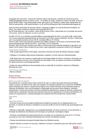 Relatório de avaliação
808125 Escola Básica Prof. Dr. Aníbal Cavaco Silva, Boliqueime, Loulé
2013/07/24 00:02:54
13/29
divulgação das suas ativid., notícias de interesse cultural, educacional, a partilha de inúmeros recursos
didáticos/pedagógicos para os alunos e prof… O contador de visitas, iniciado em outubro de 2009, conta com
quase 48 000 visitas. A sua dinamização é feita, bem como a do Facebook, muitas vezes, diariamente. No
final de cada período, a BE publica também, no JE da EB de Boliqueime http://notciasdamalta.blogspot.pt/.
Este ano foram produzidos 38 recursos educat., impressos e digitais, ao nível da literacia tecnológica, da
inform. dos média, da leitura e literacia e de outras (BD 2012/13).
Na CK3 está desenvol. com sucesso, o facto da BE produzir inform. relacionada com a formação dos alunos,
com os proj., ativid. em desenvol. ou com o currículo.
No QD3, 91%7% d os docentes considera MBoa a disponibilização de inform. por parte da BE, relacionada
com os seus interesses pessoais/divulg. de iniciativas e 8,3% Boa; quanto à disponibi. de inform. relacionada
com o seu trabalho escolar/currículo, 58,3% considera MBoa e 41,7% Boa.
Ainda no QD3, 50,0% dos docentes classifica como MBoa a disponib. de recursos e de ferramentas Web
para acesso/produção/ difusão de inform., 33,3% Boa e 16,7%, Razoável.
No QA4, 100% dos alunos considera que a BE os informa acerca dos materiais existentes e das ativid. que
realiza; 93,8% atribui o Bom ao facto da sua inform. estar organizada e acessível na Net e 6,2% Razoável.
Pontos fortes identificados
- A BE divulga regularmente a informação, recorrendo a diversos de meios de difusão impressa e digital.
- O Blogue e o Facebook estão sempre atualizados e registam um forte índice de visitantes/amigos.
- A BE desenvolve com sucesso a organização de informação digital em linha ou impressa, relacionada com
o desenvolvimento curricular, com as literacias de informação e com os projetos curriculares ou atividades
em desenvolvimento na escola/agrupamento.
- Existe uma rede partilhada de documentação entre as várias BE do concelho e ainda com a Biblioteca
Municipal de Loulé.
Pontos fracos identificados
- Não se verificam.
Quadro Síntese
D. Gestão da biblioteca escolar
Motivo da escolha do domínio
No presente ano, a escolha recaiu sobre o domínio D, pois, é o último dos quatro domínios que faltava
avaliar e encerra, da melhor forma, este ciclo avaliativo. É importante salientar que o domínio D do MAABE,
pelos conteúdos que encerra, é aquele que se afigura como a base estrutural na qual assentam todas as
valências da biblioteca. Sem uma boa gestão e organização dos recursos físicos (espaços, mobiliário,
equipamentos, fundos documentais), humanos (professores bibliotecários, equipa de docentes, professores
colaboradores, assistentes operacionais) e teóricos (documentos reguladores e normativos da biblioteca, da
escola e do agrupamento), a operacionalização dos restantes domínios poderá ficar comprometida.
Nível obtido
3.67
Ações para melhoria
- Encontrar formas de comunicação facilitadoras do trabalho em equipa com os departamentos e os
docentes, no sentido de reforçar e rentabilizar os recursos da BE em prol da melhoria das aprendizagens dos
alunos.
- Reforçar a equipa BE, assegurando a sua multidisciplinaridade, de modo a promover, na sua plenitude, a
formação de utilizadores nas literacias de informação, em particular, tecnológica e digital.
- Ponderar a possibilidade de desenvolvimento de um projeto com os diretores de turma do 2º e 3º Ciclos,
que potencie uma maior utilização/rentabilização dos recursos da biblioteca escolar.
- Facultar aos elementos da equipa formação básica em biblioteca escolar.
- Garantir /otimizar os meios e os recursos, materiais e humanos, necessários para que a BE possa cumprir
 