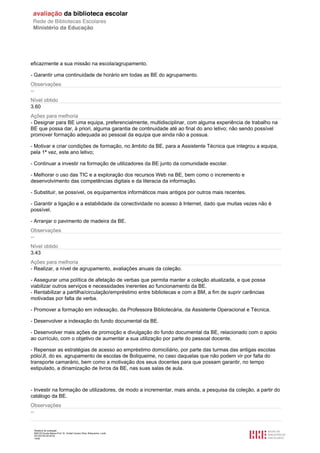 Relatório de avaliação
808125 Escola Básica Prof. Dr. Aníbal Cavaco Silva, Boliqueime, Loulé
2013/07/24 00:02:54
14/29
eficazmente a sua missão na escola/agrupamento.
- Garantir uma continuidade de horário em todas as BE do agrupamento.
Observações
--
Nível obtido
3.60
Ações para melhoria
- Designar para BE uma equipa, preferencialmente, multidisciplinar, com alguma experiência de trabalho na
BE que possa dar, à priori, alguma garantia de continuidade até ao final do ano letivo; não sendo possível
promover formação adequada ao pessoal da equipa que ainda não a possua.
- Motivar e criar condições de formação, no âmbito da BE, para a Assistente Técnica que integrou a equipa,
pela 1ª vez, este ano letivo;
- Continuar a investir na formação de utilizadores da BE junto da comunidade escolar.
- Melhorar o uso das TIC e a exploração dos recursos Web na BE, bem como o incremento e
desenvolvimento das competências digitais e da literacia da informação.
- Substituir, se possível, os equipamentos informáticos mais antigos por outros mais recentes.
- Garantir a ligação e a estabilidade da conectividade no acesso à Internet, dado que muitas vezes não é
possível.
- Arranjar o pavimento de madeira da BE.
Observações
--
Nível obtido
3.43
Ações para melhoria
- Realizar, a nível de agrupamento, avaliações anuais da coleção.
- Assegurar uma política de afetação de verbas que permita manter a coleção atualizada, e que possa
viabilizar outros serviços e necessidades inerentes ao funcionamento da BE.
- Rentabilizar a partilha/circulação/empréstimo entre bibliotecas e com a BM, a fim de suprir carências
motivadas por falta de verba.
- Promover a formação em indexação, da Professora Bibliotecária, da Assistente Operacional e Técnica.
- Desenvolver a indexação do fundo documental da BE.
- Desenvolver mais ações de promoção e divulgação do fundo documental da BE, relacionado com o apoio
ao currículo, com o objetivo de aumentar a sua utilização por parte do pessoal docente.
- Repensar as estratégias de acesso ao empréstimo domiciliário, por parte das turmas das antigas escolas
pólo/JI, do ex. agrupamento de escolas de Boliqueime, no caso daquelas que não podem vir por falta do
transporte camarário, bem como a motivação dos seus docentes para que possam garantir, no tempo
estipulado, a dinamização de livros da BE, nas suas salas de aula.
- Investir na formação de utilizadores, de modo a incrementar, mais ainda, a pesquisa da coleção, a partir do
catálogo da BE.
Observações
--
 