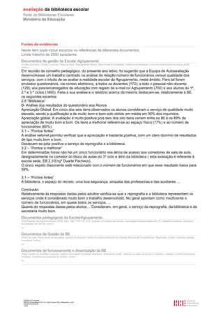 Relatório de avaliação
808125 Escola Básica Prof. Dr. Aníbal Cavaco Silva, Boliqueime, Loulé
2013/07/24 00:02:54
15/29
Fontes de evidências
Neste item pode incluir excertos ou referências de diferentes documentos.
Limite máximo de 2500 caracteres.
Documentos de gestão da Escola/ Agrupamento
(Projeto Educativo, Projeto Curricular, Plano de Ação, Regulamento Interno, Plano Anual de Atividades, relatórios de avaliação, currículos profissionais da equipa da BE,
outros.)
Em reunião de conselho pedagógico, do presente ano letivo, foi sugerido que a Equipa de Autoavaliação
desenvolvesse um trabalho centrado na análise da relação número de funcionários versus qualidade dos
serviços, com o intuito de se avaliar a realidade escolar do Agrupamento, neste âmbito. Para tal foram
enviados questionários, via correio eletrónico, a todos os docentes (172); a todo o pessoal não docente
(129); aos pais/encarregados de educação com registo de e-mail no Agrupamento (750) e aos alunos do 1º,
2.º e 3.º ciclos (1800). Feita a sua análise e o relatório acerca da mesma destacam-se, relativamente à BE,
os seguintes excertos:
2.6 “Biblioteca”
B- Análise dos resultados do questionário aos Alunos
Apreciação Global: Em cinco dos seis itens observados os alunos consideram o serviço de qualidade muito
elevada, sendo a qualificação a de muito bom e bom sido obtido em média em 90% dos inquiridos.
Apreciação global: A avaliação é muito positiva pois seis dos oito itens variam entre os 86 e os 89% de
apreciação de muito bom e bom. Os itens a melhorar referem-se ao espaço físico (77%) e ao número de
funcionários (60%).
3.1 – “Pontos fortes”
A análise setorial permitiu verificar que a apreciação é bastante positiva, com um claro domínio de resultados
de tipo muito bom e bom.
Destacam-se pela positiva o serviço de reprografia e a biblioteca.
3.2 – “Pontos a melhorar”
Em determinadas horas não há um único funcionário nos átrios de acesso aos corredores de sala de aula,
designadamente no corredor do bloco de aulas do 3º ciclo e átrio da biblioteca ( esta avaliação é referente à
escola sede, EB 2,3 Engº Duarte Pacheco).
O único aspeto dissonante está relacionado com o número de funcionários em que esse resultado baixa para
59%.
3.1 – “Pontos fortes”
A biblioteca, o espaço do recreio, uma boa segurança, simpatia das professoras e das auxiliares….
Conclusão:
Relativamente às respostas dadas pelos adultos verifica-se que a reprografia e a biblioteca representam os
serviços onde é considerado muito bom o trabalho desenvolvido. No geral apontam como insuficiente o
número de funcionários, em quase todos os serviços….
Quanto às respostas dadas pelos alunos… Consideram, em geral, o serviço da reprografia, da biblioteca e da
secretaria muito bom.
Documentos pedagógicos da Escola/Agrupamento
(Planificações dos departamentos, ACND, AEC, SAE, PTE-TIC, OTE, projetos curriculares das turmas, orientações/ recomendações do CP, trabalhos de alunos, resultados
de avaliação dos alunos, outros)
--
Documentos de Gestão da BE
(Plano de Ação, Plano Anual de Atividades, acordos de parceria, Política de Desenvolvimento da Coleção, Manual de Procedimentos, Regimento, horário, relatórios, plantas,
inventários, outros)
--
Documentos de funcionamento e dinamização da BE
(Atas/ registos de reuniões/ contactos, registos de projetos/ atividades realizados, estatísticas da BE, materiais de apoio produzidos e editados, catálogo e outras ferramentas
utilizadas, resultados de avaliação da coleção, outros)
--
 