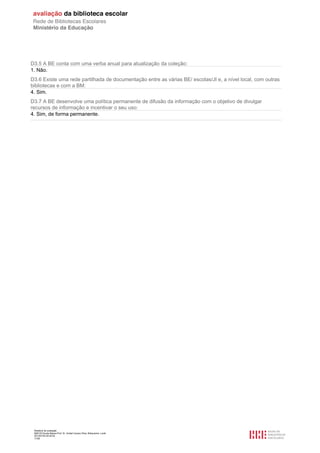 Relatório de avaliação
808125 Escola Básica Prof. Dr. Aníbal Cavaco Silva, Boliqueime, Loulé
2013/07/24 00:02:54
17/29
D3.5 A BE conta com uma verba anual para atualização da coleção:
1. Não.
D3.6 Existe uma rede partilhada de documentação entre as várias BE/ escolas/JI e, a nível local, com outras
bibliotecas e com a BM:
4. Sim.
D3.7 A BE desenvolve uma política permanente de difusão da informação com o objetivo de divulgar
recursos de informação e incentivar o seu uso:
4. Sim, de forma permanente.
 