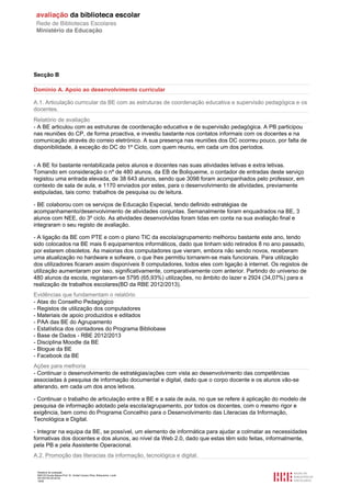 Relatório de avaliação
808125 Escola Básica Prof. Dr. Aníbal Cavaco Silva, Boliqueime, Loulé
2013/07/24 00:02:54
18/29
Secção B
Domínio A. Apoio ao desenvolvimento curricular
A.1. Articulação curricular da BE com as estruturas de coordenação educativa e supervisão pedagógica e os
docentes.
Relatório de avaliação
- A BE articulou com as estruturas de coordenação educativa e de supervisão pedagógica. A PB participou
nas reuniões do CP, de forma proactiva, e investiu bastante nos contatos informais com os docentes e na
comunicação através do correio eletrónico. A sua presença nas reuniões dos DC ocorreu pouco, por falta de
disponibilidade, à exceção do DC do 1º Ciclo, com quem reuniu, em cada um dos períodos.
- A BE foi bastante rentabilizada pelos alunos e docentes nas suas atividades letivas e extra letivas.
Tomando em consideração o nº de 480 alunos, da EB de Boliqueime, o contador de entradas deste serviço
registou uma entrada elevada, de 38 643 alunos, sendo que 3098 foram acompanhados pelo professor, em
contexto de sala de aula, e 1170 enviados por estes, para o desenvolvimento de atividades, previamente
estipuladas, tais como: trabalhos de pesquisa ou de leitura.
- BE colaborou com os serviços de Educação Especial, tendo definido estratégias de
acompanhamento/desenvolvimento de atividades conjuntas. Semanalmente foram enquadrados na BE, 3
alunos com NEE, do 3º ciclo. As atividades desenvolvidas foram tidas em conta na sua avaliação final e
integraram o seu registo de avaliação.
- A ligação da BE com PTE e com o plano TIC da escola/agrupamento melhorou bastante este ano, tendo
sido colocados na BE mais 6 equipamentos informáticos, dado que tinham sido retirados 8 no ano passado,
por estarem obsoletos. As maiorias dos computadores que vieram, embora não sendo novos, receberam
uma atualização no hardware e sofware, o que lhes permitiu tornarem-se mais funcionais. Para utilização
dos utilizadores ficaram assim disponíveis 8 computadores, todos eles com ligação à internet. Os registos de
utilização aumentaram por isso, significativamente, comparativamente com anterior. Partindo do universo de
480 alunos da escola, registaram-se 5795 (65,93%) utilizações, no âmbito do lazer e 2924 (34,07%) para a
realização de trabalhos escolares(BD da RBE 2012/2013).
Evidências que fundamentam o relatório
- Atas do Conselho Pedagógico
- Registos de utilização dos computadores
- Materiais de apoio produzidos e editados
- PAA das BE do Agrupamento
- Estatística dos contadores do Programa Bibliobase
- Base de Dados - RBE 2012/2013
- Disciplina Moodle da BE
- Blogue da BE
- Facebook da BE
Ações para melhoria
- Continuar o desenvolvimento de estratégias/ações com vista ao desenvolvimento das competências
associadas à pesquisa de informação documental e digital, dado que o corpo docente e os alunos vão-se
alterando, em cada um dos anos letivos.
- Continuar o trabalho de articulação entre a BE e a sala de aula, no que se refere à aplicação do modelo de
pesquisa de informação adotado pela escola/agrupamento, por todos os docentes, com o mesmo rigor e
exigência, bem como do Programa Concelhio para o Desenvolvimento das Literacias da Informação,
Tecnológica e Digital.
- Integrar na equipa da BE, se possível, um elemento de informática para ajudar a colmatar as necessidades
formativas dos docentes e dos alunos, ao nível da Web 2.0, dado que estas têm sido feitas, informalmente,
pela PB e pela Assistente Operacional.
A.2. Promoção das literacias da informação, tecnológica e digital.
 