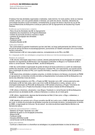 Relatório de avaliação
808125 Escola Básica Prof. Dr. Aníbal Cavaco Silva, Boliqueime, Loulé
2013/07/24 00:02:54
20/29
O balanço final das atividades organizadas e realizadas, neste domínio, foi muito positivo, tendo as mesmas
contado, sempre, com uma grande adesão e interesse, por parte dos alunos, docentes, elementos da
comunidade educativa e local convidados, nomeadamente um grupo de idosos e técnicos do Lar da Sta.
Casa da Misericórdia de Boliqueime e ainda por parte da CAP do Agrupamento de Escolas Engº Duarte
Pacheco.
Evidências que fundamentam o relatório
- Plano Anual de Atividades das BE do Agrupamento
- Estatística dos empréstimos do Programa Bibliobase
- Folheto de promocão da leitura impresso e digital
- Cartazes de divulgação das atividades
- Blogue da BE
- Facebook da BE
- Disciplina Moodle da BE
Ações para melhoria
- Dar continuidade ao grande investimento que tem sido feito, ao longo particularmente dos últimos 4 anos,
em prol do serviço da leitura na escola/agrupamento, promovendo um trabalho articulado com a comunidade
escolar e educativa.
- Aderir/inscrever a BE em mais projetos externos, nomeadamente os do PNL e da RBE.
B.2. Integração da BE nas estratégias e programas de leitura ao nível da escola/agrupamento.
Relatório de avaliação
- A BE difundiu informação sobre livros e autores, através particularmente da sua divulgação em cartazes
expostos nos expositores da BE/escola e nas mensagens publicadas no Blogue e no Facebook da BE e
ainda no Jornal Escolar ” Notícias da Malta”, da EB de Boliqueime.
-A BE deu continuidade à organização de guiões de leitura de forma autónoma ou a partir da colaboração,
partilha dos docentes, tendo continuado a enriquecer o Dossier PNL com instrumentos, em suporte escrito,
para a exploração de obras do PNL e em suporte informático, inseridos na Disciplina da BE da plataforma
Moodle.
- A BE desenvolveu atividades e projetos conjuntos, no âmbito da leitura e da literacia, envolvendo as PB/BE
do agrupamento, os docentes oriundos de todos os Departamentos Curriculares da EB de Boliqueime e os
alunos dos diferentes níveis de ensino.
- A BE dinamizou/colaborou com PNL, o Projeto da RBE “Aprender com a BE”, embora este tenha sido
dinamizado na BE de Vale Judeu, teve o seu início na BE de Boliqueime e contou, sempre, com a
orientação/colaboração da PB da BE de Boliqueime. A BE também dinamizou o Projeto “Voluntários da
Leitura” e articulou com o Projeto Eco-Escolas e Grupo de Apoio à Saúde da EB de Boliqueime.
- A BE utilizou e dinamizou, ativamente, o seu Blogue, Facebook e o Jornal Escolar da EB de Boliqueime
para promover as atividades da BE, a leitura e literacias e a cultura, de um modo geral.
- A BE utilizou, regularmente, algumas das ferramentas da Web 2.0 tais como: o Diigo, o slideshare, o
picturetrail, o calaméo e o youtube.
- A BE trabalhou em parceria com o Grupo concelhio das BE de Loulé e com o SABE da Biblioteca Municipal
de Loulé, no âmbito da promoção de atividades conjuntas de promoção da leitura, nomeadamente no âmbito
do MIBE, a organização do Concurso “Ás da Leitura”, da vinda da escritora Isabel Martins Minhós e da
Semana da Leitura.
Evidências que fundamentam o relatório
- Relatório do Projeto “Aprender com a BE”
- Materiais de apoio ou de divulgação produzidos.
- Blogue da BE
- Facebook da BE
- Disciplina MOODLE da BE
- Jornal Escolar da EB de Boliqueime
Ações para melhoria
- Continuar a desenvolver e a diversificar as estratégias e os projetos/atividades na área da leitura que
 