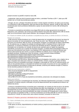 Relatório de avaliação
808125 Escola Básica Prof. Dr. Aníbal Cavaco Silva, Boliqueime, Loulé
2013/07/24 00:02:54
21/29
possam envolver os pais/EE e trazê-los mais à BE.
- Implementar, dado que não foi possível neste ano letivo, a atividade "Famílias a LER +", dado que a BE
também tem um fundo documental para adultos.
- Divulgar, de novo, o Projeto “Voluntários da Leitura” e tentar angariar voluntários, de modo a que se possa
vir a dinamizá-lo na BE de Boliqueime, dado que este ano letivo decorreu, apenas, na BE de Vale Judeu, BE
coordenada pela mesma professora bibliotecária e apesar de esta também ter inscrito a BE de Boliqueime
no projeto.
- Fomentar os empréstimos domiciliários nas antigas EB/JI pólo do antigo agrupamento de escolas de
Boliqueime, junto, sobretudo, das turmas que embora estando mais perto dela, relativamente à BE da escola
sede, por se encontrarem mesmo assim distantes, não conseguem deslocar-se até ela.
B.3. Impacto do trabalho da BE nas atitudes e competências dos alunos, no âmbito da leitura e da literacia.
Relatório de avaliação
- A BE promoveu acções formativas com o intuito de desenvolver as competências dos alunos nas áreas da
leitura e da escrita, ao nível nomeadamente, das “Horas do conto”, das “Oficinas de Escrita Criativa”, de
Encontros com Escritores, Mês da Leitura, de Exposições Temáticas, de Celebração de Datas e Efemérides,
etc. De salientar que, os registos de avaliação da utilização da BE e o feedback formal e informal dos
professores, no tocante ao interesse e ao impacto das atividades de leitura, realizadas na BE ou em
articulação com os docentes, em contexto de sala de aula, apontam para um registo de progressos
assinaláveis, de acordo com a opinião dos docentes inquiridos, no âmbito desta autoavaliação da BE e de
outros que informalmente foram dando o seu feedback à PB, relativamente ao crescente interesse pela
leitura e pela escrita dos seus alunos, os quais se refletiram na melhoria, de um modo geral, dos seus
resultados escolares. Destaque-se a título de exemplo, o desenvolvimento destas atividades:
http://beboliqueime.blogspot.pt/2013/02/da-imagem-historia.html
http://beboliqueime.blogspot.pt/2012/05/reconto-escrito-do-filme-fantastic.html
http://beboliqueime.blogspot.pt/2012/04/eu-tenho.html
- A BE promoveu junto dos alunos, diferentes estratégias de divulgação e de incentivo, com o objetivo de os
levar a requisitar mais obras para a leitura no contexto familiar, inclusive, durante os períodos de férias.
Refira-se a título de curiosidade a promoção, divulgação e valorização do TOP dos 25 melhores leitores, em
cada um dos períodos letivos e a aquisição de inúmeros livros atuais, de acordo com as suas sugestões. A
taxa de empréstimos domiciliários e presenciais foi elevada, conforme já foi referida na seção A, embora a
da dos docentes pudesse ter sido ser maior.
Evidências que fundamentam o relatório
- Plano Anual de Atividades das BE do Agrupamento
- Exposição de trabalhos
- Mensagens publicadas no Blogue/Facebook
- Planos de Atividades/Projetos
- BD da RBE 2012 2013 (Taxas de empréstimos domiciliários, presenciais e de utilização da coleção).
Ações para melhoria
- Continuar a promover a sensibilização dos docentes, dos diferentes departamentos curriculares, no sentido
de garantir um esforço conjunto e articulado, em prol do desenvolvimento das competências de leitura e de
literacia dos alunos.
- Continuar a sensibilizar/motivar os docentes para a exploração, em contexto de sala de aula ou de através
dos contratos de leitura domiciliária, de obras literárias para além das obrigatórias, ao nível do currículo,
nomeadamente as do PNL ou outras da coleção de livros da BE ou de outras BE do concelho de Loulé,
apesar de que muitas das obras aconselhadas nas metas curriculares de Português para o ensino básico
terem ignorado as sugestões do PNL e o enorme investimento que foi feito pelas BE ao nível da compra de
conjuntos de 12 obras, do mesmo título, para a leitura orientada, consoante os vários anos.
Domínio C. Projetos, parcerias e atividades livres e de abertura à comunidade
C.1. Apoio a atividades livres, extra-curriculares e de enriquecimento curricular.
Relatório de avaliação
- A BE apoiou os alunos, disponibilizando um horário contínuo, propício às suas atividades de ocupação de
 