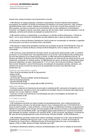 Relatório de avaliação
808125 Escola Básica Prof. Dr. Aníbal Cavaco Silva, Boliqueime, Loulé
2013/07/24 00:02:54
22/29
tempos livres, extracurriculares e de enriquecimento curricular.
- A BE ofereceu um espaço adequado, acolhedor e disponibilizou recursos materiais (documentais e
tecnológicos) de qualidade. No âmbito da realização dos trabalhos e do estudo autónomo, a BE contribuiu,
significativamente, para o mesmo. Saliente-se a propósito, por ter sido um ponto fraco apontado no ano
letivo passado, que este ano estiveram em funcionamento para os seus utilizadores, 8 computadores
funcionais, com ligação à internet, cuja oferta, apesar de não ser ainda a ideal, aumentou bastante o nível de
satisfação, conforme já foi referido na avaliação do subdomínio D.2.4.
- A BE também continuou a disponibilizar no seu Blogue e no Moodle da EB de Boliqueime, o “Dossiê do
Aluno”, com os seus inúmeros e diversificados recursos didáticos para o apoio ao estudo dos alunos.
- A BE investiu na área da literatura infantil/juvenil, tendo tomado em consideração os interesses e sugestões
dos alunos para a sua leitura nos tempos livres e domiciliária.
- A BE articulou e desenvolveu atividades conjuntas com os projetos da escola, ECO-ESCOLAS, Grupo de
Apoio á Saúde e os Clubes de Música e Dança da EB de Boliqueime, tanto no espaço da BE como na
comunidade
- A BE promoveu muitas atividades de animação cultural, as quais foram desenvolvidas na BE, no auditório
da escola e na comunidade local, mais especificamente no Lar da Sta. Casa da Misericórdia de Boliqueime.
De entre elas destacam-se as desenvolvidas no âmbito: do Mês Internacional da Biblioteca Escolar, da
Semana dos Afetos, da Semana das Artes Plásticas (exposição com obras de arte da autoria de alunos e de
professores, produzidas no contexto escolar), do Mês/Semana da Leitura, da Semana da Matemática (jogos
lúdicos de matemática, de mesa, direcionados ao 1º, 2º e 3º ciclo), dos Concursos de Música, Espanhol,
Novo Acordo Ortográfico, Leitura Oral Expressiva, da realização de exposições variadas, sobretudo, com
trabalhos dos alunos oriundos dos vários anos de escolaridade da escola e das diferentes áreas
disciplinares, etc.
Evidências que fundamentam o relatório
- Plano Anual de Atividades das BE do Agrupamento
- Blogue da BE
- Facebook da BE
- Jornal Escolar "Notícias da Malta" da EB de Boliqueime
- Site da escola/agrupamento
- Disciplina Moodle da BE
- Taxa anual de renovação da coleção (BD da RBE 2012/2013)
Ações para melhoria
- Continuar a potenciar os mecanismos de promoção e marketing da BE, valorizando e divulgando, junto da
comunidade escolar, educativa e local o seu programa de animação cultural e as demais mais-valias que se
prendem com os seus objetivos e missão.
- Continuar a investir no envolvimento e na participação dos pais e encarregados de educação nos
projetos/atividades da BE.
C.2. Projetos e parcerias
Relatório de avaliação
- A BE estabeleceu parcerias com alguns projetos da escola/agrupamento, para o desenvolvimento de
atividades festivas, culturais e de intervenção cultural e cívica, nomeadamente com o ECO-ESCOLAS, o
Grupo de Apoio à Saúde, o Clube de Música, o Clube de Dança e as Bibliotecas Escolares do agrupamento.
Saliente-se a propósito, que foi sempre uma preocupação da BE informar e envolver a comunidade escolar,
educativa e local nas atividades da BE, cuja divulgação passou pelos Diretores de Turma/outros docentes,
pela realização de cartazes, colocados num expositor da BE, no átrio da escola, pelo Blogue e Facebook da
BE, pelo site da escola/agrupamento e pelo Jornal Escolar “Notícias da Malta”, da EB de Boliqueime.
- A BE estabeleceu parcerias e desenvolveu ações e atividades conjuntas com a Sta. Casa da Misericórdia
de Boliqueime, a Biblioteca Municipal de Loulé, o Grupo de Editoras LEYA, o Centro de Formação de
Professores do Litoral à Serra, a Biblioteca Escolar da Escola Secundária de Loulé, a Universidade do
Algarve, o PNL e a RBE, através do Projeto “Aprender com a BE”.
- A professora bibliotecária trabalhou e articulou atividades/projetos, bem como a redação de documentos
 
