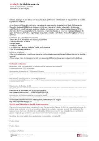 Relatório de avaliação
808125 Escola Básica Prof. Dr. Aníbal Cavaco Silva, Boliqueime, Loulé
2013/07/24 00:02:54
23/29
comuns, ao longo do ano letivo, com as outras duas professoras bibliotecárias do agrupamento de escolas
Engº Duarte Pacheco.
- A professora bibliotecária participou, mensalmente, nas reuniões de trabalho da Rede Bibliotecas do
Concelhio de Loulé(RBCL),onde foi desenvolvido um importante trabalho colaborativo de troca de
experiências. A existência deste grupo de trabalho tem sido uma mais-valia para as práticas da BE em
diferentes domínios, designadamente, no reforço e na rentabilização de recursos; na disponibilização de
apoio técnico documental; na organização conjunta de projetos e atividades de autoformação e formação
contínua.
Evidências que fundamentam o relatório
- Plano Anual de Atividades das BE do Agrupamento
- Atas das reuniões da RBCL
- Blogue da BE
- Facebook da BE
- Jornal Escolar "Notícias da Malta" da EB de Boliqueime
- Site da escola/agrupamento
Ações para melhoria
- Dar continuidade e/ou iniciar novas parcerias com entidades/associações a nível local, concelhio, distrital e
nacional.
- Desenvolver mais atividades conjuntas com as outras bibliotecas do agrupamento/concelho de Loulé.
Fontes de evidências
Neste item pode incluir excertos ou referências de diferentes documentos.
Limite máximo de 2500 caracteres.
Documentos de gestão da Escola/ Agrupamento
(Projeto Educativo, Projeto Curricular, Plano de Ação, Regulamento Interno, Plano Anual de Atividades, relatórios de avaliação, currículos profissionais da equipa da BE,
outros.)
--
Documentos pedagógicos da Escola/Agrupamento
(Planificações dos departamentos, ACND, AEC, SAE, PTE-TIC, OTE, projetos curriculares das turmas, orientações/ recomendações do CP, trabalhos de alunos, resultados
de avaliação dos alunos, outros)
--
Documentos de Gestão da BE
(Plano de Ação, Plano Anual de Atividades, acordos de parceria, Política de Desenvolvimento da Coleção, Manual de Procedimentos, Regimento, horário, relatórios, plantas,
inventários, outros)
Plano Anual de Atividades das BE do Agrupamento:
http://www.scribd.com/doc/113958976/PAA2012-2013
Documentos de funcionamento e dinamização da BE
(Atas/ registos de reuniões/ contactos, registos de projetos/ atividades realizados, estatísticas da BE, materiais de apoio produzidos e editados, catálogo e outras ferramentas
utilizadas, resultados de avaliação da coleção, outros)
Atividades Realizadas/Recursos Pedagógicos publicadas(os) no Blogue:
http://beboliqueime.blogspot.pt/
Síntese geral da avaliação das BE do agrupamento
O preenchimento deste quadro só se aplica aos Agrupamentos. Apesar de feito no espaço da aplicação da
escola sede, pretende ser uma síntese breve e geral da avaliação realizada ao nível das bibliotecas do
Agrupamento, de modo a facilitar uma visão global do seu desempenho e a adopção de uma política de
gestão integrada que promova o seu desenvolvimento harmonioso e articulado.
Identificar domínio/ subdomínios avaliados e níveis obtidos em cada BE
--
Pontos fortes
--
Pontos fracos
--
Ações para melhoria
 