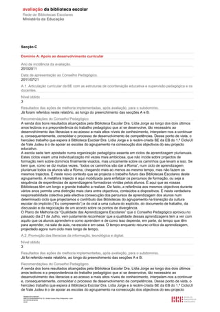 Relatório de avaliação
808125 Escola Básica Prof. Dr. Aníbal Cavaco Silva, Boliqueime, Loulé
2013/07/24 00:02:54
25/29
Secção C
Domínio A. Apoio ao desenvolvimento curricular
Ano de incidência da avaliação.
20102011
Data de apresentação ao Conselho Pedagógico.
2011/07/21
A.1. Articulação curricular da BE com as estruturas de coordenação educativa e supervisão pedagógica e os
docentes.
Nível obtido
3
Resultados das ações de melhoria implementadas, após avaliação, para o subdomínio.
Já foram referidos neste relatório, ao longo do preenchimento das secções A e B.
Recomendações do Conselho Pedagógico
A senda dos bons resultados alcançados pela Biblioteca Escolar Dra. Lídia Jorge ao longo dos dois últimos
anos lectivos e a preponderância do trabalho pedagógico que aí se desenvolve, tão necessário ao
desenvolvimento das literacias e ao acesso a mais altos níveis de conhecimento, interpelam-nos a continuar
e, consequentemente, consolidar o processo de desenvolvimento de competências. Desse ponto de vista, o
hercúleo trabalho que espera à Biblioteca Escolar Dra. Lídia Jorge e à recém-criada BE da EB do 1.º Ciclo/JI
de Vale Judeu é o de apoiar as escolas do agrupamento na consecução dos objectivos do seu projecto
educativo.
A escola sede tem apostado numa organização pedagógica assente em ciclos de aprendizagem plurianuais.
Estes ciclos visam uma individualização mil vezes mais ambiciosa, que não incide sobre projectos de
formação nem sobre domínios finalmente visados, mas unicamente sobre os caminhos que levam a isso. Se
bem que, como se diz muitas vezes, “todos os caminhos vão dar a Roma”, num ciclo de aprendizagem
plurianual todos os alunos vão a Roma, chegando mais ao menos ao mesmo tempo, mas não fazem os
mesmos trajectos. É neste novo contexto que se projecta o trabalho futuro das Bibliotecas Escolares deste
agrupamento. A metáfora trajecto é aqui mobilizada para enfatizar os percursos de formação, ou seja a
sequência de experiências de aprendizagens formadoras vividas pelos alunos. É aqui que as nossas
Bibliotecas têm um longo e grande trabalho a realizar. De facto, a referência aos mesmos objectivos durante
vários anos permite uma distinção mais clara entre objectivos, conteúdos e dispositivos. É nesta verdadeira
responsabilidade colectiva pela efectiva consecução dos percursos de aprendizagem dos alunos num
determinado ciclo que projectamos o contributo das Bibliotecas do agrupamento na transição da cultura
escolar do implícito (“Eu compreendo”) e do oral a uma cultura do explícito, do documento de trabalho, da
discussão e da negociação de um acordo sobre os pontos de divergência.
O Plano de Melhoria da “Qualidade das Aprendizagens Escolares” que o Conselho Pedagógico aprovou no
passado dia 21 de Julho, vem justamente reconhecer que a qualidade dessas aprendizagens tem a ver com
aquilo que os alunos aprendem e como aprendem e de como isso depende, em parte, do tempo que têm
para aprender, na sala de aula, na escola e em casa. O tempo enquanto recurso crítico da aprendizagem,
projectado agora num ciclo mais longo de tempo.
A.2. Promoção das literacias da informação, tecnológica e digital.
Nível obtido
3
Resultados das ações de melhoria implementadas, após avaliação, para o subdomínio.
Já foi referido neste relatório, ao longo do preenchimento das secções A e B.
Recomendações do Conselho Pedagógico
A senda dos bons resultados alcançados pela Biblioteca Escolar Dra. Lídia Jorge ao longo dos dois últimos
anos lectivos e a preponderância do trabalho pedagógico que aí se desenvolve, tão necessário ao
desenvolvimento das literacias e ao acesso a mais altos níveis de conhecimento, interpelam-nos a continuar
e, consequentemente, consolidar o processo de desenvolvimento de competências. Desse ponto de vista, o
hercúleo trabalho que espera à Biblioteca Escolar Dra. Lídia Jorge e à recém-criada BE da EB do 1.º Ciclo/JI
de Vale Judeu é o de apoiar as escolas do agrupamento na consecução dos objectivos do seu projecto
 