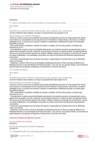 Relatório de avaliação
808125 Escola Básica Prof. Dr. Aníbal Cavaco Silva, Boliqueime, Loulé
2013/07/24 00:02:54
27/29
2012/07/21
C.1. Apoio a atividades livres, extra-curriculares e de enriquecimento curricular.
Nível obtido
3
Resultados das ações de melhoria implementadas, após avaliação, para o subdomínio.
Já foram referidos neste relatório, ao longo do preenchimento das secções A e B.
Recomendações do Conselho Pedagógico
Tendo em conta os muito bons resultados alcançados pela Biblioteca Escolar ao longo destes três últimos
anos lectivos e a necessidade de dar sequência ao bom trabalho aí desenvolvido, recomenda o conselho
pedagógico que, no próximo ano escolar o trabalho a implementar na Biblioteca Escolar se oriente pelos
seguintes princípios:
- Dar continuidade e consolidar o trabalho lá iniciado e avaliado, de forma tão positiva, no âmbito dos
Domínios B, A e C;
- Conceptualizar no plano anual de atividades associando-o ao projecto educativo de agrupamento onde a
opção clara de gestão curricular, traduzida numa atenção crescente, na prática escolar, ao apetrechamento
dos alunos com instrumentos cognitivos de análise, reflexão, pesquisa e produção do conhecimento, requer,
por parte da Biblioteca, uma estratégia concertada com todos os docentes dos diferentes departamentos
curriculares;
- Promover a aprendizagem dos processos de acesso e organização do conhecimento com as diferentes
áreas curriculares;
- Sustentar o próximo Plano Anual de Atividades da Biblioteca Escolar no Plano de Ação de Melhoria da
Biblioteca Escolar e nas orientações do Projeto Educativo, uma vez que, em grande medida, se encontram aí
especificadas as orientações emergentes a implementar no próximo ano letivo.
C.2. Projetos e parcerias
Nível obtido
3
Resultados das ações de melhoria implementadas, após avaliação, para o subdomínio.
Já foram referidos neste relatório, ao longo do preenchimento das seções A e B.
Recomendações do Conselho Pedagógico
Tendo em conta os muito bons resultados alcançados pela Biblioteca Escolar ao longo destes três últimos
anos lectivos e a necessidade de dar sequência ao bom trabalho aí desenvolvido, recomenda o conselho
pedagógico que, no próximo ano escolar o trabalho a implementar na Biblioteca Escolar se oriente pelos
seguintes princípios:
- Dar continuidade e consolidar o trabalho lá iniciado e avaliado, de forma tão positiva, no âmbito dos
Domínios B, A e C;
- Conceptualizar no plano anual de atividades associando-o ao projecto educativo de agrupamento onde a
opção clara de gestão curricular, traduzida numa atenção crescente, na prática escolar, ao apetrechamento
dos alunos com instrumentos cognitivos de análise, reflexão, pesquisa e produção do conhecimento, requer,
por parte da Biblioteca, uma estratégia concertada com todos os docentes dos diferentes departamentos
curriculares;
- Promover a aprendizagem dos processos de acesso e organização do conhecimento com as diferentes
áreas curriculares;
- Sustentar o próximo Plano Anual de Atividades da Biblioteca Escolar no Plano de Ação de Melhoria da
Biblioteca Escolar e nas orientações do Projeto Educativo, uma vez que, em grande medida, se encontram aí
especificadas as orientações emergentes a implementar no próximo ano letivo.
Domínio D. Gestão da biblioteca escolar
Ano de incidência da avaliação.
20122013
Data de apresentação ao Conselho Pedagógico.
2013/07/19
D.1. Articulação da BE com a escola/agrupamento. Acesso e serviços prestados pela BE.
 