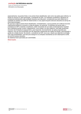 Relatório de avaliação
808125 Escola Básica Prof. Dr. Aníbal Cavaco Silva, Boliqueime, Loulé
2013/07/24 00:02:54
29/29
essencialmente, nos pontos fortes e nos pontos fracos identificados, bem como nas ações para melhoria, no
âmbito do domínio D. Após apreciação, o presidente da CAP, e os restantes conselheiros, felicitaram as
professoras bibliotecárias pela avaliação exaustiva que efetuaram, considerando que esta reflete bem a
qualidade do trabalho que a BE tem desenvolvido e o seu papel enquanto estrutura educativa ao serviço do
ensino/aprendizagem.
No que toca a alguns pontos fracos identificados, nomeadamente, o que se prende com a falta de recursos
materiais/tecnológicos e humanos e a falta de espaço, em particular, na biblioteca da escola sede, o
presidente da CAP e restantes conselheiros, estão conscientes de que estes constrangimentos impedem
que a biblioteca escolar cumpra, integralmente, a sua missão e os seus objetivos, mas estão igualmente
convictos das limitações do agrupamento, para responder, favoravelmente, às ações propostas para
melhoria, uma vez que há decisões que não dependem diretamente dos órgãos de direção, administração e
gestão da unidade escolar. No entanto, o presidente da CAP, anuiu que, naquilo que depender da direção,
caso haja possibilidades, tudo fará para assegurar as condições necessárias ao bom desempenho da BE,
em prol do sucesso educativo.
Os relatórios foram aprovados por unanimidade.
Observações
--
 