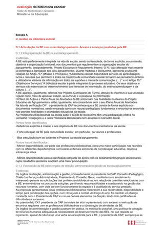 Relatório de avaliação
808125 Escola Básica Prof. Dr. Aníbal Cavaco Silva, Boliqueime, Loulé
2013/07/24 00:02:54
3/29
Secção A
D. Gestão da biblioteca escolar
D.1 Articulação da BE com a escola/agrupamento. Acesso e serviços prestados pela BE.
D.1.1 Integração/ação da BE na escola/agrupamento
Evidências
A BE está perfeitamente integrada na vida da escola, sendo contemplada, de forma explícita, a sua missão,
objetivos e organização funcional, nos documentos que regulamentam a organização escolar do
agrupamento, designadamente, Projeto Educativo e Regulamento Interno. O RI, cuja alteração mais recente
já contempla a agregação dos dois agrupamentos, Duarte Pacheco e Boliqueime, apresenta a seguinte
redação no Artigo 73.º (Missão e Princípios): “A biblioteca escolar disponibiliza serviços de aprendizagem,
livros e recursos que permitem a todos os membros da comunidade escolar tornarem-se pensadores críticos
e utilizadores efetivos da informação em todos os suportes e meios de comunicação. (…) ” e no Artigo 75.º
(Objetivos e Serviços) “A biblioteca escolar é parte integrante do processo educativo. Os seus objetivos e
serviços são essenciais ao desenvolvimento das literacias de informação, do ensino/aprendizagem e da
cultura. (…) ”.
A BE aparece, igualmente, referida nos Projetos Curriculares de Turma, através do incentivo à sua utilização
regular como meio de apoio ao estudo, ao currículo e à pesquisa de informação.
O Plano de Ação e o Plano Anual de Atividades da BE entroncam nas finalidades nucleares do Projeto
Educativo do Agrupamento e estão, igualmente, em consonância com o seu Plano Anual de Atividades.
Na lista de verificação CK1, o presidente da CAP reconhece que a BE consta de forma explícita nos
documentos normativos, sendo encarada como um recurso pedagógico fundamental e encontra-se envolvida
nas grandes finalidades e prioridades educativas da escola.
As Professoras Bibliotecárias da escola sede e da EB de Boliqueime têm uma participação efetiva no
Conselho Pedagógico e a outra Professora Bibliotecária tem assento no Conselho Geral.
Pontos fortes identificados
-Referência explícita à missão e aos objetivos da BE nos documentos orientadores da escola.
- Forte utilização da BE pela comunidade escolar, em particular, por alunos e professores.
- Boa articulação com os docentes e Projetos da escola/agrupamento.
Pontos fracos identificados
- Menor disponibilidade, por parte das professoras bibliotecárias, para uma maior participação nas reuniões
com os diferentes departamentos curriculares e demais estruturas de coordenação educativa, devido à
sobrecarga letiva.
- Menos disponibilidade para a planificação conjunta de ações com os departamentos/grupos disciplinares,
cujos resultados escolares suscitam uma maior preocupação.
D.1.2 Valorização da BE pelos órgãos de direção, administração e gestão da escola/agrupamento
Evidências
Os órgãos de direção, administração e gestão, nomeadamente, o presidente da CAP, Conselho Pedagógico,
Chefe dos Serviços Administrativos, Presidente do Conselho Geral, manifestam um envolvimento
interessado perante as solicitações das professoras bibliotecárias, em relação às questões relacionadas com
a BE, envolvendo-se na procura de soluções, partilhando responsabilidades e coadjuvando na gestão dos
recursos humanos, com vista ao bom funcionamento do espaço e à qualidade do serviço prestado.
As propostas apresentadas pelas professoras bibliotecárias mereceram a sua recetividade, disponibilidade e
tempo para ponderação das opções, num clima justo e cordial. Ao longo do ano, foi mantido um diálogo
constante com o Presidente da CAP e com os demais elementos da direção, tendo sido partilhadas as
dificuldades e sucessos.
No questionário CK1 presidente da CAP considera ter sido implementado com sucesso a realização de
encontros regulares com as professoras bibliotecárias e a observação de atividades da BE.
Os órgãos de administração e gestão puseram em prática, na medida do possível, uma política de afetação
de recursos humanos adequada às necessidades de desenvolvimento das BEs. No que respeita ao
orçamento, apesar de não haver uma verba anual explícita para a BE, o presidente da CAP, sempre que as
 