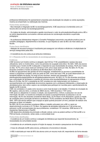 Relatório de avaliação
808125 Escola Básica Prof. Dr. Aníbal Cavaco Silva, Boliqueime, Loulé
2013/07/24 00:02:54
4/29
professoras bibliotecárias lhe apresentaram propostas para atualização da coleção ou outras aquisições,
mostrou-se empenhado na viabilização das mesmas.
Pontos fortes identificados
- Boa interação e integração da BE na escola/agrupamento. A BE assume-se e é entendida como um
recurso ativo ao serviço da escola/agrupamento.
- Os órgãos de direção, administração e gestão reconhecem o valor da articulação/planificação entre a BE e
os vários departamentos curriculares e demais estruturas de coordenação educativa e supervisão
pedagógica.
- As professoras bibliotecárias integram o Conselho Pedagógico assumindo uma atitude proativa junto do
conselho pedagógico, departamentos e docentes, no que respeita ao valor da BE e às mais-valias que
faculta.
Pontos fracos identificados
- Afetação de recursos humanos é insuficiente para assegurar com eficácia e eficiência a multiplicidade de
serviços assegurados pelas BEs.
- A inexistência de uma verba anual atribuída à biblioteca.
D.1.3 Resposta da BE às necessidades da escola/agrupamento
Evidências
A BE funciona num horário contínuo e alargado, das 8:30 às 17:00, possibilitando o acesso dos seus
utilizadores, tanto no horário letivo, como nos períodos de ocupação extra letivo. No QA4, 100% dos alunos
considera que o horário da BE é adequado e responde às suas necessidades de acesso; 79,2% diz ir todos
os dias, 16,7% uma a duas vezes por semana e 4,2% uma a duas vezes por mês. No QD3, 91,7% dos
docentes considera o horário de abertura da BE Muito Bom e 8,3% Bom.
As BEs do agrupamento são geridas de forma integrada, rentabilizando os recursos e possibilidades de
acesso a programas e projetos, tanto por parte da CAP, como das suas 3 PB, as quais desenvolvem um
excelente trabalho de equipa. Ao longo do ano reuniram, sempre que necessário, para a
planificação/articulação/partilha de atividades/projetos/recursos. No QD3, 91,7% dos docentes reconhece
que a articulação de atividades e a partilha de recursos entre escolas/bibliotecas no agrupamento é Muito
Boa e 8,3% Boa. No CK1 o presidente da CAP considera ter sido implementado com sucesso o
acompanhamento com regularidade de encontros regulares com a professora bibliotecária, a observação de
atividades/outros, bem como o apoio e as condições para participar em reuniões para o aprofundamento da
ligação da BE à escola.
A BE cria condições e é usada como recurso e como local de lazer e de trabalho. O módulo de circulação da
BE registou, este ano letivo, a entrada de 38643 alunos, 1596 docentes e 1187 outros.
A BE apoia os utilizadores no acesso à coleção, aos equipamentos, à leitura, à pesquisa e ao uso da
informação. No QD3, no tocante às condições de acesso e acompanhamento na pesquisa e uso da
informação, 58,3% dos docentes consideram Muito Boas, 33,3% Boas e 8,3% Razoáveis; quanto à criação
de condições para a promoção da leitura e da literacia, 75,0% considerou ser Muito Boa e 25,0% Boa. No
QA4, 100% dos alunos referem que a equipa os apoia quando procuram um livro, precisam de realizar uma
pesquisa ou fazer um trabalho.
No QD3, 58,3% dos docentes consideram MBom o trabalho articulado com a BE e o apoio ao
desenvolvimento curricular e 41,7% Bom. Os registos de atividades referentes ao nº de turmas que
estiveram na BE acompanhadas dos seus professores, contabilizam 191 docentes, 3098 alunos e 79
Assistentes Operacionais e Pais/EE.
A BE desenvolve atividades de promoção e difusão cultural, como se poderá verificar no PAA da BE e no
PAA da Escola, envolvendo, várias vezes, a comunidade local.
Pontos fortes identificados
- A existência de um horário contínuo e alargado da biblioteca que responde favoravelmente, às
necessidades da comunidade escolar.
- A existência de um ambiente propício à fruição do espaço, do estudo e pesquisa/uso da informação.
- A taxa de utilização da BE pelos alunos, professores e funcionários é elevada.
- A BE é valorizada por mais de 90% dos alunos como um recurso muito útil, respondendo de forma elevada
 