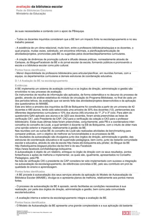 Relatório de avaliação
808125 Escola Básica Prof. Dr. Aníbal Cavaco Silva, Boliqueime, Loulé
2013/07/24 00:02:54
5/29
às suas necessidades e contando com o apoio da PB/equipa.
- Todos os docentes inquiridos consideram que a BE tem um impacto forte na escola/agrupamento e no seu
trabalho pessoal.
- A existência de um clima relacional, muito bom, entre a professora bibliotecária/equipa e os docentes, o
qual propicia, muitas vezes, sobretudo, em encontros informais, a planificação/articulação de
atividades/projetos, promovidas pela BE ou sugeridas pelos docentes/departamentos curriculares.
- A criação de dinâmicas de promoção cultural e difusão dessas práticas, nomeadamente através de
Cartazes, do Blogue/Facebook da BE e do jornal escolar da escola, formando públicos e promovendo a
escola e a biblioteca escolar como pólo cultural.
Pontos fracos identificados
- Menor disponibilidade da professora bibliotecária para articular/planificar, em reuniões formais, com a
equipa, os departamentos curriculares e demais estruturas de coordenação educativa.
D.1.4 Avaliação da BE na escola/agrupamento
Evidências
A BE implementa um sistema de avaliação contínuo e os órgãos de direção, administração e gestão são
envolvidos no seu processo de avaliação.
Os instrumentos de recolha de informação são aplicados, de forma sistemática e no decurso do processo de
gestão, através da análise estatística do módulo de circulação do Programa Bibliobase, no final de cada um
dos períodos letivos, da avaliação que vai sendo feita das atividades/projetos desenvolvidos e da aplicação
dos questionários do MAABE.
Este ano letivo a amostra dos inquiridos da EB de Boliqueime foi constituída a partir de um universo de 42
docentes e 480 alunos, tendo sido selecionada uma amostra de 30% dos docentes (12), pertencentes aos
diferentes departamentos curriculares e 10% dos alunos (48) oriundos do 1º, 2º e 3º ciclo. Para além do
questionário QA4 aplicado aos alunos e do QD3 aos docentes, foram ainda preenchidas as listas de
verificação CK1, pelo Presidente da CAP, CK2 para a verificação da coleção e CK3 para o professor
bibliotecário. Estas duas últimas listas foram preenchidas, conjuntamente, pela PB e a coordenadora inter-
concelhia do concelho de Loulé, a qual também é docente na EB de Boliqueime, com o intuito de obter mais
uma opinião exterior e imparcial, relativamente à gestão da BE.
Nas reuniões com as outras BE do concelho de Loulé são realizadas atividades de benchmarking para
comparar práticas, com o objetivo de melhorar as funcionalidades e os processos da BE.
Os resultados da autoavaliação são divulgados junto dos órgãos de direção, administração e gestão, das
estruturas de coordenação educativa e de supervisão pedagógica, bem como, junto da restante comunidade
escolar e educativa, através do site da escola http://www.ebi-boliqueime.edu.pt/site/, do Blogue da BE
http://beboliqueime.blogspot.pt/p/doc-da-be.html e do seu Facebook
https://www.facebook.com/belidiajorge.boliqueime.
A autoavaliação é objeto de um relatório, entregue no órgão de direção com os seus resultados, pontos
fortes/fracos e ações de melhoria a implementar, os quais são, igualmente, apresentados no Conselho
Pedagógico, pela PB.
Na lista de verificação CKI o presidente da CAP considera ter sido implementado com sucesso a integração
na autoavaliação da escola/agrupamento, de referências concretas à BE, pelo seu contributo em prol da
qualidade do ensino e aprendizagem.
Pontos fortes identificados
- A BE procede à autoavaliação dos seus serviços através da aplicação do Modelo de Autoavaliação da
Biblioteca Escolar (MAABE), divulga-os e apresenta planos de melhoria, relativamente aos pontos menos
fortes.
- O processo de autoavaliação da BE é apoiado, sendo facilitadas as condições necessárias à sua
realização, por parte dos órgãos de direção, administração e gestão, bem como pela comunidade
escolar/educativa.
- A avaliação interna e externa da escola/agrupamento integra a avaliação da BE.
Pontos fracos identificados
- O Modelo de Autoavaliação da BE apresenta uma grande complexidade e a sua aplicação dá bastante
 