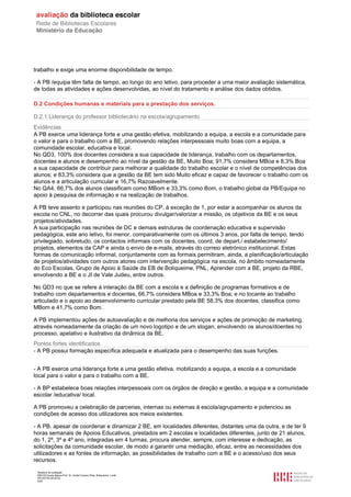 Relatório de avaliação
808125 Escola Básica Prof. Dr. Aníbal Cavaco Silva, Boliqueime, Loulé
2013/07/24 00:02:54
6/29
trabalho e exige uma enorme disponibilidade de tempo.
- A PB /equipa têm falta de tempo, ao longo do ano letivo, para proceder a uma maior avaliação sistemática,
de todas as atividades e ações desenvolvidas, ao nível do tratamento e análise dos dados obtidos.
D.2 Condições humanas e materiais para a prestação dos serviços.
D.2.1 Liderança do professor bibliotecário na escola/agrupamento
Evidências
A PB exerce uma liderança forte e uma gestão efetiva, mobilizando a equipa, a escola e a comunidade para
o valor e para o trabalho com a BE, promovendo relações interpessoais muito boas com a equipa, a
comunidade escolar, educativa e local.
No QD3, 100% dos docentes considera a sua capacidade de liderança, trabalho com os departamentos,
docentes e alunos e desempenho ao nível da gestão da BE, Muito Boa; 91,7% considera MBoa e 8,3% Boa
a sua capacidade de contribuir para melhorar a qualidade do trabalho escolar e o nível de competências dos
alunos; e 83,3% considera que a gestão da BE tem sido Muito eficaz e capaz de favorecer o trabalho com os
alunos e a articulação curricular e 16,7% Razoavelmente.
No QA4, 66,7% dos alunos classificam como MBom e 33,3% como Bom, o trabalho global da PB/Equipa no
apoio à pesquisa de informação e na realização de trabalhos.
A PB teve assento e participou nas reuniões do CP, à exceção de 1, por estar a acompanhar os alunos da
escola no CNL, no decorrer das quais procurou divulgar/valorizar a missão, os objetivos da BE e os seus
projetos/atividades.
A sua participação nas reuniões de DC e demais estruturas de coordenação educativa e supervisão
pedagógica, este ano letivo, foi menor, comparativamente com os últimos 3 anos, por falta de tempo, tendo
privilegiado, sobretudo, os contactos informais com os docentes, coord. de depart./ estabelecimento/
projetos, elementos da CAP e ainda o envio de e-mails, através do correio eletrónico institucional. Estas
formas de comunicação informal, conjuntamente com as formais permitiram, ainda, a planificação/articulação
de projetos/atividades com outros atores com intervenção pedagógica na escola, no âmbito nomeadamente
do Eco Escolas, Grupo de Apoio à Saúde da EB de Boliqueime, PNL, Aprender com a BE, projeto da RBE,
envolvendo a BE e o JI de Vale Judeu, entre outros.
No QD3 no que se refere à interação da BE com a escola e a definição de programas formativos e de
trabalho com departamentos e docentes, 66,7% considera MBoa e 33,3% Boa; e no tocante ao trabalho
articulado e o apoio ao desenvolvimento curricular prestado pela BE 58,3% dos docentes, classifica como
MBom e 41,7% como Bom.
A PB implementou ações de autoavaliação e de melhoria dos serviços e ações de promoção de marketing,
através nomeadamente da criação de um novo logotipo e de um slogan, envolvendo os alunos/doentes no
processo, apelativo e ilustrativo da dinâmica da BE.
Pontos fortes identificados
- A PB possui formação específica adequada e atualizada para o desempenho das suas funções.
- A PB exerce uma liderança forte e uma gestão efetiva, mobilizando a equipa, a escola e a comunidade
local para o valor e para o trabalho com a BE.
- A BP estabelece boas relações interpessoais com os órgãos de direção e gestão, a equipa e a comunidade
escolar /educativa/ local.
A PB promoveu a celebração de parcerias, internas ou externas à escola/agrupamento e potenciou as
condições de acesso dos utilizadores aos meios existentes.
- A PB, apesar de coordenar e dinamizar 2 BE, em localidades diferentes, distantes uma da outra, e de ter 9
horas semanais de Apoios Educativos, prestados em 2 escolas e localidades diferentes, junto de 21 alunos,
do 1, 2º, 3º e 4º ano, integradas em 4 turmas, procura atender, sempre, com interesse e dedicação, as
solicitações da comunidade escolar, de modo a garantir uma mediação, eficaz, entre as necessidades dos
utilizadores e as fontes de informação, as possibilidades de trabalho com a BE e o acesso/uso dos seus
recursos.
 
