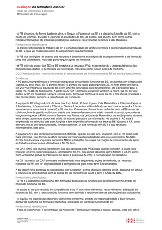 Relatório de avaliação
808125 Escola Básica Prof. Dr. Aníbal Cavaco Silva, Boliqueime, Loulé
2013/07/24 00:02:54
7/29
- A PB dinamiza, de forma bastante ativa, o Blogue, o Facebook da BE e a disciplina Moodle da BE, com o
intuito de informar, divulgar e valorizar as atividades da BE, da escola, dos alunos, bem como outras
notícias/informações de interesse pedagógico, cultural e de promoção da leitura e das literacias.
Pontos fracos identificados
- A grande sobrecarga de trabalho da BP e a multiplicidade de tarefas inerentes à coordenação/dinamização
da BE, a qual vai muito para além da carga horária regulamentada.
- A PB cria condições de acesso aos recursos e desenvolve estratégias de acompanhamento e de formação
junto dos utilizadores, mas este ponto requer ações de melhoria.
- A PB estimula o uso das TIC na BE e explora os recursos Web, incrementando o desenvolvimento das
competências digitais e da literacia da informação, mas este ponto requer ações de melhoria.
D.2.2 Adequação dos recursos humanos às necessidades de funcionamento da BE na escola/agrupamento
Evidências
A PB possui competências e formação adequadas ao conteúdo funcional da BE, de acordo com a legislação
vigente, ou seja, mais de 10 pontos, tendo 19 pontos, os quais passarão para 22, no final deste ano letivo.
Em 2007/08 integrou a equipa da BE e em 2009 foi convidada para desempenhar, até à presente data, o
cargo PB, na BE de Boliqueime. A partir de 2010/11 começou a exercer também, a coord. da BE de Vale
Judeu. A BP em realizado, sempre, nestes anos, formação contínua na área da BE e fora desta, creditada e
não, tendo obtido, sempre, a classificação de Excelente.
A equipa da BE integra 4 prof. da área das Exp. Artíst., 2 das Línguas, 2 da Matemática e Ciências Exper. e
2 Assistentes, 1 Operacional e 1Técnica. Destes 8 docentes, 4 têm definido no seu horário entre 4 a 6 horas
semanais e os restantes 4, entre 45 a 20 minutos. Com estes últimos foram definidas com a PB formas de
colaboração e de gestão autónoma, desde que desenvolvessem uma ativid. mensal ou anual, que pudesse
integrar/enriquecer o PAA, como a Semana dos Afetos, da Leitura e da Matemática ou então prestar durante
esse tempo, apoio aos alunos nas ativid. de estudo/ pesquisa da informação. No tocante à AO esta é
empenhada no exercício das suas funções e tem experiência/formação na área da BE. Quanto à AT, como
exerceu, até ao ano letivo passado, funções administ., a sua formação em BE é a que recebeu,
informalmente, este ano.
A equipa tem o seu conteúdo funcional bem definido, apesar de este ano, as planifi. com a PB terem sido
mais informais, pois tornou-se difícil conciliar os horários/disponibilidades dos seus elementos. No QD4,
83,3% dos docentes inquiridos considera MBom o trabalho da equipa na criação de instrumentos de apoio
ao trabalho escolar e aos utilizadores e 16,7% Bom;
No QA4 100% dos alunos consideram que são apoiados pela PB/Equipa quando solicitam a ajuda para
procurar um livro, fazer pesquisa ou um trabalho; 66,7% dos alunos classifica como MBom e 33,3% como
Bom, o trabalho global da PB/Equipa no apoio à pesquisa de infor. e na realização de trabalhos.
Na CK1 o presid. da CAP considera implementado mas requerendo ações de melhoria, os recursos
humanos da BE, em nº, disponibilidade e competências para o seu bom funcionamento.
A BE desenvolve políticas de cooperação com o exterior, define objetivos, delineia ativid., trabalha em articul.
e promove os empréstimos com as outras BE do concelho de Loulé e com o SABE da BML.
Pontos fortes identificados
- A PB e a assistente operacional têm formação adequada às funções que desempenham no âmbito do
conteúdo funcional da BE.
- A equipa é, no que respeita às competências e ao nº dos seus elementos, razoavelmente, adequada às
funções da BE, tem o seu conteúdo funcional bem definido e responde bem às solicitações dos utilizadores.
- A Equipa, no tocante aos docentes, demonstra empenho, sentido de responsabilidade e boa vontade,
apesar da ausência de formação específica, adequada ao conteúdo funcional da BE.
Pontos fracos identificados
- Falta de experiência e de formação da Assistente Técnica que integrou a equipa, apenas, este ano letivo.
 