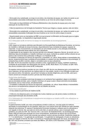Relatório de avaliação
808125 Escola Básica Prof. Dr. Aníbal Cavaco Silva, Boliqueime, Loulé
2013/07/24 00:02:54
8/29
- Diminuição e/ou substituição, ao longo do ano letivo, dos docentes da equipa, por razões de saúde ou por
necessidades associadas à alteração dos seus horários ou ao início de outros cargos na escola.
- Diminuição da disponibilidade da Professora Bibliotecária e dos docentes da equipa para uma maior
realização de reuniões formais.
- Falta de experiencia e de formação da Assistente Técnica que integrou a equipa, apenas, este ano letivo.
- Diminuição e/ou substituição, ao longo do ano letivo, dos docentes da equipa, por razões de saúde ou por
necessidades associadas à alteração dos seus horários ou ao início de outros cargos na escola.
- Desarticulação entre as orientações da RBE e as que emanam do Ministério da Educação para os órgãos
de direção e gestão, no respeitante à organização escolar.
D.2.3 Adequação da BE em termos de espaço às necessidades da escola/agrupamento
Evidências
A BE integra os normativos definidos pelo Ministério da Educação/Rede de Bibliotecas Escolares, em termos
de mobiliário e definição de áreas funcionais, disponibilizando boas condições de espaço, capazes de
responder, no seu funcionamento, às solicitações da comunidade escolar e uma utilização diversificada,
consoante as diferentes faixas etárias dos seus utilizadores.
A organização do seu espaço e dos recursos permite uma utilização integrada e flexível, de acordo com os
diferentes tipos de atividades e o trabalho individual e em grupo, conforme se poderá verificar através da sua
planta e das inúmeras fotos publicadas no Blogue e no Facebook da BE.
O mobiliário é adequado em termos de ergonomia, quantidade, cor, altura, faixas etárias e necessidades dos
alunos, proporcionando boas condições de acomodação e o acesso livre dos utilizadores à documentação. O
ambiente físico da BE é colorido, alegre e convidativo para os seus utilizadores.
No QD4, 83,3% dos docentes inquiridos considera a área, organização do espaço, mobiliário existente e
condições de acomodação nas deslocações dos alunos, da BE, Muito Boas e 16,7% Boas; no QA4 100%
dos alunos considera que a área da BE é adequada.
Os aspetos menos positivos prendem-se com o facto de a BE não ter uma despensa para a arrumação dos
seus materiais e do seu pavimento de madeira estar em mau estado, devido a uma infiltração de água que
teve este ano letivo. De salientar, que já foram tomadas as devidas diligências, junto da CML, pelo que o
mesmo deverá ser arranjado durante o período das férias escolares.
Pontos fortes identificados
- A BE apresenta condições muito boas de espaço e um ambiente físico agradável, alegre e convidativo,
para as atividades de lazer, para o trabalho individual, em grupo e para o desenvolvimento de atividades
envolvendo uma ou mais turmas, simultaneamente;
- O mobiliário é adequado em termos de ergonomia, quantidade, cor, altura, faixas etárias e necessidades
dos alunos e os equipamentos adequam-se bem ao trabalho da escola.
Pontos fracos identificados
- O mau estado do pavimento de madeira da BE.
- A falta de uma despensa para a arrumação dos muitos materiais que vão sendo criados no âmbito da
preparação/realização das atividades da BE.
D.2.4 Adequação dos computadores e equipamentos tecnológicos ao trabalho da BE e dos utilizadores na
escola/agrupamento.
Evidências
O apetrechamento da BE com mais computadores constitui-o este ano, uma das ações de melhoria
apontadas na autoavaliação do ano passado, dado que a sua maioria havia sido retirada por estar obsoleta,
restando dos anteriores 10, apenas 2 devidamente funcionais (hardware e sofware) para os utilizadores e
com ligação à internet. Daí, que este ano tenha sido feito um grande esforço, para a resolução deste
problema, por parte da CAP, dos Técnicos infor. e da Coord. de Estabelecimento, da escola/agrupamento.
Dada a falta de verba para aquisição de novos computadores, atualizaram-se alguns dos que já tinham
estado na BE e vieram outros mais recentes que estavam noutros serviços da escola. Atualmente dispõe de
11, 1 no atendimento, 1 no gabinete da coordenação, 1 no gabinete da catalogação e 8 para os utilizadores,
todos com ligação à Internet. No QD3, no tocante ao nº/atualização/adequação dos equip. tecnológicos da
BE, 50% dos docentes considera que estes são MBons, 25% Bons e 25% Razoáveis; no QA4, 62,5 % dos
 