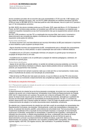 Relatório de avaliação
808125 Escola Básica Prof. Dr. Aníbal Cavaco Silva, Boliqueime, Loulé
2013/07/24 00:02:54
9/29
alunos considera que estes vão ao encontro das suas necessidades e 37,5% que não. A BE registou uma
taxa média de utilização dos equip. infor. de 34,07% (2994 utilizações) em trabalhos escolares e 65,93%
(5795) em lazer (in BD RBE 2012/13). Esta taxa podia ter sido mais elevada, mas só a partir do 2º período é
que o nº de computadores aumentou.
No QA4, 68,8% dos alunos considera ainda que os CD áudio, DVD, jogos são Bons e 31,2% Razoáveis. O
Presid. da CAP corrobora estas opiniões, ao considerar que a BE tem as condições e os materiais para
cumprir os requisitos necessários ao seu bom funcionamento mas que os equipamentos carecem ainda de
melhorias.
Na CK2, a PB considera o uso das TIC e a exploração dos recursos Web, bem como o incremento e
desenvolvimento das competências digitais e da literacia da informação implementados mas estas
requererem ainda ações de melhoria.
Pontos fortes identificados
- Os alunos recorrem com uma forte afluência aos recursos informáticos da BE para realizarem e imprimirem
os seus trabalhos e para ocuparem os tempos livres.
- Alguns docentes recorrem aos equipamentos da BE, nomeadamente para a utilização dos computadores
com as suas turmas ou a título pessoal, no apoio à preparação das suas aulas e materiais didáticos.
- A existência de um LCD para a visualização individual, em pequeno ou grande grupo nos tempos de
ocupação de tempos livres ou em aula.
- A existência de um projetor e de um portátil para a projeção de materiais pedagógicos, sobretudo, em
atividades em grande grupo.
Pontos fracos identificados
- Apesar de ter sido feito um grande esforço, no sentido de colmatar as lacunas existentes, ao nível dos
equipamentos informáticos (hardware e sofware), alguns destes poderão ainda ser substituídos, quando
possível, por equipamentos mais recentes.
- O acesso à Internet nem sempre é possível, dado que a rede sem fios ou local apresenta, muitas vezes,
falhas e insuficiências de acesso e de manutenção da conectividade.
- Falta de tempo da PB para dar mais apoio aos alunos, no que se refere ao uso das TIC e dos recursos
Web, bem como ao incremento e desenvolvimento das competências digitais e da literacia da informação.
D.3 Gestão da coleção/da informação.
D.3.1 Planeamento/ gestão da coleção de acordo com a inventariação das necessidades curriculares e dos
utilizadores da escola/agrupamento
Evidências
O desenvolvimento da coleção faz-se de forma planeada e ponderada, de acordo com uma avaliação da
coleção e de acordo com a verba disponível, formalizados numa Política de Desenvolvimento da Coleção
(CK3, item14, desenvolvido com sucesso). De acordo com a lista de verificação CK3, item 1, a coleção,
apesar de desenvolvida requere ações de melhoria, em termos de extensão, abrangência e qualidade dos
recursos de informação adequadas às necessidades da escola/agrupamento. No item 17 considera-se
também desenvolvido mas a requerer ações de melhoria, o facto do órgão de gestão atribuir uma verba para
o desenvolvimento da coleção e os fundos documentais serem atualizados, anualmente.
De salientar que o desenvolvimento da coleção tem sido feito a partir da auscultação de necessidades dos
Departamentos Curriculares, dos docentes, individualmente, a partir das necessidades e interesses dos
alunos, do pessoal não docente, pais/EE, outros leitores da comunidade local. Tem-se procurado fazer um
investimento equilibrado entre a aquisição de documentação impressa e a aquisição de documentação
audiovisual e multimédia, averiguadas as necessidades, a pertinência das sugestões, a abrangência da
utilização dos documentos, a relação preço/qualidade das obras, a adequação das mesmas às faixas
etárias/níveis de ensino dos alunos e a utilidade/rentabilização da obra em termos de apoio ao
desenvolvimento curricular e ao desenvolvimento de hábitos de leitura. (Lista CK3, itens 3 e 14,
desenvolvidos com sucesso). Atualmente o seu inventário contabiliza 5991 monografias, 220 DVD/outros
suportes digitais, 428 VHS, 232 registos sonoros, 266 multimédia e 14 portefólios temáticos.
 