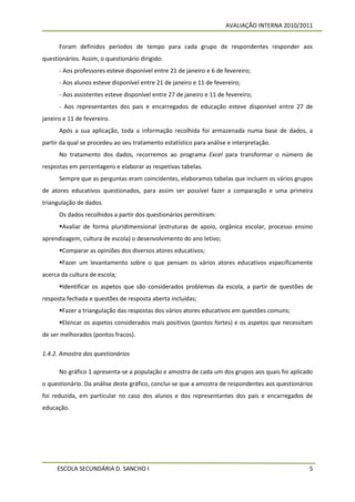 AVALIAÇÃO INTERNA 2010/2011


      Foram definidos períodos de tempo para cada grupo de respondentes responder aos
questionários. Assim, o questionário dirigido:
      - Aos professores esteve disponível entre 21 de janeiro e 6 de fevereiro;
      - Aos alunos esteve disponível entre 21 de janeiro e 11 de fevereiro;
      - Aos assistentes esteve disponível entre 27 de janeiro e 11 de fevereiro;
      - Aos representantes dos pais e encarregados de educação esteve disponível entre 27 de
janeiro e 11 de fevereiro.
      Após a sua aplicação, toda a informação recolhida foi armazenada numa base de dados, a
partir da qual se procedeu ao seu tratamento estatístico para análise e interpretação.
      No tratamento dos dados, recorremos ao programa Excel para transformar o número de
respostas em percentagens e elaborar as respetivas tabelas.
      Sempre que as perguntas eram coincidentes, elaboramos tabelas que incluem os vários grupos
de atores educativos questionados, para assim ser possível fazer a comparação e uma primeira
triangulação de dados.
      Os dados recolhidos a partir dos questionários permitiram:
      Avaliar de forma pluridimensional (estruturas de apoio, orgânica escolar, processo ensino
aprendizagem, cultura de escola) o desenvolvimento do ano letivo;
      Comparar as opiniões dos diversos atores educativos;
      Fazer um levantamento sobre o que pensam os vários atores educativos especificamente
acerca da cultura de escola;
      Identificar os aspetos que são considerados problemas da escola, a partir de questões de
resposta fechada e questões de resposta aberta incluídas;
      Fazer a triangulação das respostas dos vários atores educativos em questões comuns;
      Elencar os aspetos considerados mais positivos (pontos fortes) e os aspetos que necessitam
de ser melhorados (pontos fracos).

1.4.2. Amostra dos questionários

      No gráfico 1 apresenta-se a população e amostra de cada um dos grupos aos quais foi aplicado
o questionário. Da análise deste gráfico, conclui-se que a amostra de respondentes aos questionários
foi reduzida, em particular no caso dos alunos e dos representantes dos pais e encarregados de
educação.




     ESCOLA SECUNDÁRIA D. SANCHO I                                                                5
 
