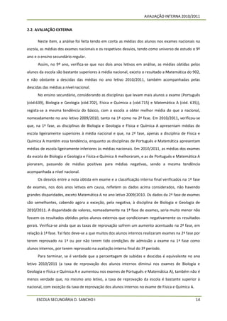 AVALIAÇÃO INTERNA 2010/2011


2.2. AVALIAÇÃO EXTERNA

      Neste item, a análise foi feita tendo em conta as médias dos alunos nos exames nacionais na
escola, as médias dos exames nacionais e os respetivos desvios, tendo como universo de estudo o 9º
ano e o ensino secundário regular.
      Assim, no 9º ano, verifica-se que nos dois anos letivos em análise, as médias obtidas pelos
alunos da escola são bastante superiores à média nacional, exceto o resultado a Matemática do 902,
e não obstante a descidas das médias no ano letivo 2010/2011, também acompanhadas pelas
descidas das médias a nível nacional.
      No ensino secundário, considerando as disciplinas que levam mais alunos a exame (Português
(cód.639), Biologia e Geologia (cód.702), Física e Química a (cód.715) e Matemática A (cód. 635)),
regista-se a mesma tendência do básico, com a escola a obter melhor média do que a nacional,
nomeadamente no ano letivo 2009/2010, tanto na 1ª como na 2ª fase. Em 2010/2011, verificou-se
que, na 1ª fase, as disciplinas de Biologia e Geologia e Física e Química A apresentam médias de
escola ligeiramente superiores à média nacional e que, na 2ª fase, apenas a disciplina de Física e
Química A mantém essa tendência, enquanto as disciplinas de Português e Matemática apresentam
médias de escola ligeiramente inferiores às médias nacionais. Em 2010/2011, as médias dos exames
da escola de Biologia e Geologia e Física e Química A melhoraram, e as de Português e Matemática A
pioraram, passando de médias positivas para médias negativas, sendo a mesma tendência
acompanhada a nível nacional.
      Os desvios entre a nota obtida em exame e a classificação interna final verificados na 1ª fase
de exames, nos dois anos letivos em causa, refletem os dados acima considerados, não havendo
grandes disparidades, exceto Matemática A no ano letivo 2009/2010. Os dados da 2ª fase de exames
são semelhantes, cabendo agora a exceção, pela negativa, à disciplina de Biologia e Geologia de
2010/2011. A disparidade de valores, nomeadamente na 1ª fase de exames, seria muito menor não
fossem os resultados obtidos pelos alunos externos que condicionam negativamente os resultados
gerais. Verifica-se ainda que as taxas de reprovação sofrem um aumento acentuado na 2ª fase, em
relação à 1ª fase. Tal fato deve-se a que muitos dos alunos internos realizaram exames na 2ª fase por
terem reprovado na 1ª ou por não terem tido condições de admissão a exame na 1ª fase como
alunos internos, por terem reprovado na avaliação interna final do 3º período.
      Para terminar, se é verdade que a percentagem de subidas e descidas é equivalente no ano
letivo 2010/2011 (a taxa de reprovação dos alunos internos diminui nos exames de Biologia e
Geologia e Física e Química A e aumentou nos exames de Português e Matemática A), também não é
menos verdade que, no mesmo ano letivo, a taxa de reprovação da escola é bastante superior à
nacional, com exceção da taxa de reprovação dos alunos internos no exame de Física e Química A.


     ESCOLA SECUNDÁRIA D. SANCHO I                                                                14
 