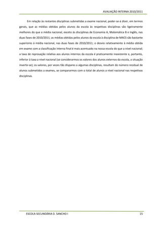 AVALIAÇÃO INTERNA 2010/2011


      Em relação às restantes disciplinas submetidas a exame nacional, poder-se-á dizer, em termos
gerais, que as médias obtidas pelos alunos da escola às respetivas disciplinas são ligeiramente
melhores do que a média nacional, exceto às disciplinas de Economia A, Matemática B e Inglês, nas
duas fases de 2010/2011; as médias obtidas pelos alunos da escola à disciplina de MACS são bastante
superiores à média nacional, nas duas fases de 2010/2011; o desvio relativamente à média obtida
em exame com a classificação interna final é mais acentuado na nossa escola do que a nível nacional;
a taxa de reprovação relativa aos alunos internos da escola é praticamente inexistente e, portanto,
inferior à taxa a nível nacional (se considerarmos os valores dos alunos externos da escola, a situação
inverte-se); os valores, por vezes tão díspares a algumas disciplinas, resultam do número residual de
alunos submetidos a exames, se compararmos com o total de alunos a nível nacional nas respetivas
disciplinas.




      ESCOLA SECUNDÁRIA D. SANCHO I                                                                 15
 