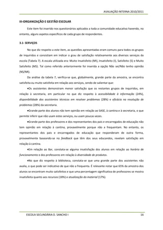 AVALIAÇÃO INTERNA 2010/2011


III-ORGANIZAÇÃO E GESTÃO ESCOLAR

      Este item foi inserido nos questionários aplicados a toda a comunidade educativa havendo, no
entanto, alguns aspetos específicos de cada grupo de respondentes.

3.1- SERVIÇOS

      No que diz respeito a este item, as questões apresentadas eram comuns para todos os grupos
de inquiridos e consistiam em indicar o grau de satisfação relativamente aos diversos serviços da
escola (Tabela 7). A escala utilizada era: Muito Insatisfeito (MI), Insatisfeito (I), Satisfeito (S) e Muito
Satisfeito (MS). Tal como referido anteriormente foi inserida a opção Não sei/Não tenho opinião
(NS/NR).
      Da análise da tabela 7, verifica-se que, globalmente, grande parte da amostra, se encontra
satisfeita ou muito satisfeita em relação aos serviços, sendo de salientar que:
      Os assistentes demonstram menor satisfação que os restantes grupos de inquiridos, em
relação à secretaria, em particular no que diz respeito à acessibilidade à informação (24%),
disponibilidade dos assistentes técnicos em resolver problemas (28%) e eficácia na resolução de
problemas (28%) da secretaria.
      Grande parte dos alunos não tem opinião em relação ao SASE, à cantina e à secretaria, o que
permite inferir que não usam estes serviços, ou usam poucas vezes.
      Grande parte dos professores e dos representantes dos pais e encarregados de educação não
tem opinião em relação à cantina, provavelmente porque não a frequentam. No entanto, os
representantes dos pais e encarregados de educação que responderam de outra forma,
provavelmente baseando-se no feedback que têm dos seus educandos, revelam satisfação em
relação à cantina.
      Em relação ao Bar, constata-se alguma insatisfação dos alunos em relação ao horário de
funcionamento e dos professores em relação à diversidade de produtos.
      No que diz respeito à biblioteca, constata-se que uma grande parte dos assistentes não
avalia, o que pode ser indicativo de que não a frequenta. É relevante notar que 65% da amostra dos
alunos se encontram muito satisfeitos e que uma percentagem significativa de professores se mostra
insatisfeita quanto aos recursos (18%) e atualização do material (17%).




     ESCOLA SECUNDÁRIA D. SANCHO I                                                                       16
 
