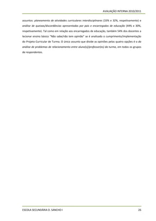 AVALIAÇÃO INTERNA 2010/2011


assuntos: planeamento de atividades curriculares interdisciplinares (33% e 32%, respetivamente) e
análise de queixas/discordâncias apresentadas por pais e encarregados de educação (44% e 30%,
respetivamente). Tal como em relação aos encarregados de educação, também 54% dos docentes a
lecionar ensino básico “Não sabe/não tem opinião” se é analisado o cumprimento/implementação
do Projeto Curricular de Turma. O único assunto que divide as opiniões pelas quatro opções é o da
análise de problemas de relacionamento entre aluno(s)/professor(es) da turma, em todos os grupos
de respondentes.




ESCOLA SECUNDÁRIA D. SANCHO I                                                                 26
 