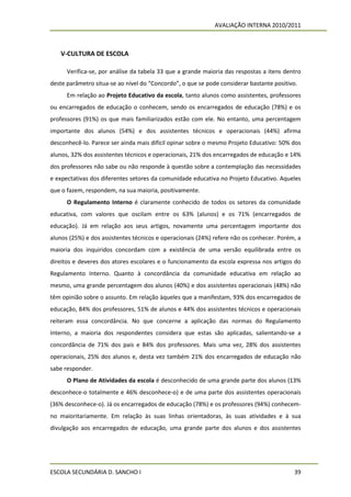 AVALIAÇÃO INTERNA 2010/2011



   V-CULTURA DE ESCOLA

      Verifica-se, por análise da tabela 33 que a grande maioria das respostas a itens dentro
deste parâmetro situa-se ao nível do “Concordo”, o que se pode considerar bastante positivo.
      Em relação ao Projeto Educativo da escola, tanto alunos como assistentes, professores
ou encarregados de educação o conhecem, sendo os encarregados de educação (78%) e os
professores (91%) os que mais familiarizados estão com ele. No entanto, uma percentagem
importante dos alunos (54%) e dos assistentes técnicos e operacionais (44%) afirma
desconhecê-lo. Parece ser ainda mais difícil opinar sobre o mesmo Projeto Educativo: 50% dos
alunos, 32% dos assistentes técnicos e operacionais, 21% dos encarregados de educação e 14%
dos professores não sabe ou não responde à questão sobre a contemplação das necessidades
e expectativas dos diferentes setores da comunidade educativa no Projeto Educativo. Aqueles
que o fazem, respondem, na sua maioria, positivamente.
      O Regulamento Interno é claramente conhecido de todos os setores da comunidade
educativa, com valores que oscilam entre os 63% (alunos) e os 71% (encarregados de
educação). Já em relação aos seus artigos, novamente uma percentagem importante dos
alunos (25%) e dos assistentes técnicos e operacionais (24%) refere não os conhecer. Porém, a
maioria dos inquiridos concordam com a existência de uma versão equilibrada entre os
direitos e deveres dos atores escolares e o funcionamento da escola expressa nos artigos do
Regulamento Interno. Quanto à concordância da comunidade educativa em relação ao
mesmo, uma grande percentagem dos alunos (40%) e dos assistentes operacionais (48%) não
têm opinião sobre o assunto. Em relação àqueles que a manifestam, 93% dos encarregados de
educação, 84% dos professores, 51% de alunos e 44% dos assistentes técnicos e operacionais
reiteram essa concordância. No que concerne a aplicação das normas do Regulamento
Interno, a maioria dos respondentes considera que estas são aplicadas, salientando-se a
concordância de 71% dos pais e 84% dos professores. Mais uma vez, 28% dos assistentes
operacionais, 25% dos alunos e, desta vez também 21% dos encarregados de educação não
sabe responder.
      O Plano de Atividades da escola é desconhecido de uma grande parte dos alunos (13%
desconhece-o totalmente e 46% desconhece-o) e de uma parte dos assistentes operacionais
(36% desconhece-o). Já os encarregados de educação (78%) e os professores (94%) conhecem-
no maioritariamente. Em relação às suas linhas orientadoras, às suas atividades e à sua
divulgação aos encarregados de educação, uma grande parte dos alunos e dos assistentes




ESCOLA SECUNDÁRIA D. SANCHO I                                                             39
 