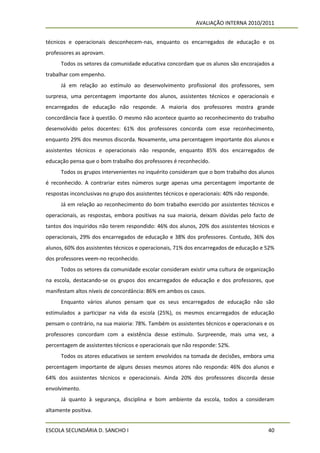 AVALIAÇÃO INTERNA 2010/2011


técnicos e operacionais desconhecem-nas, enquanto os encarregados de educação e os
professores as aprovam.
      Todos os setores da comunidade educativa concordam que os alunos são encorajados a
trabalhar com empenho.
      Já em relação ao estímulo ao desenvolvimento profissional dos professores, sem
surpresa, uma percentagem importante dos alunos, assistentes técnicos e operacionais e
encarregados de educação não responde. A maioria dos professores mostra grande
concordância face à questão. O mesmo não acontece quanto ao reconhecimento do trabalho
desenvolvido pelos docentes: 61% dos professores concorda com esse reconhecimento,
enquanto 29% dos mesmos discorda. Novamente, uma percentagem importante dos alunos e
assistentes técnicos e operacionais não responde, enquanto 85% dos encarregados de
educação pensa que o bom trabalho dos professores é reconhecido.
      Todos os grupos intervenientes no inquérito consideram que o bom trabalho dos alunos
é reconhecido. A contrariar estes números surge apenas uma percentagem importante de
respostas inconclusivas no grupo dos assistentes técnicos e operacionais: 40% não responde.
      Já em relação ao reconhecimento do bom trabalho exercido por assistentes técnicos e
operacionais, as respostas, embora positivas na sua maioria, deixam dúvidas pelo facto de
tantos dos inquiridos não terem respondido: 46% dos alunos, 20% dos assistentes técnicos e
operacionais, 29% dos encarregados de educação e 38% dos professores. Contudo, 36% dos
alunos, 60% dos assistentes técnicos e operacionais, 71% dos encarregados de educação e 52%
dos professores veem-no reconhecido.
      Todos os setores da comunidade escolar consideram existir uma cultura de organização
na escola, destacando-se os grupos dos encarregados de educação e dos professores, que
manifestam altos níveis de concordância: 86% em ambos os casos.
      Enquanto vários alunos pensam que os seus encarregados de educação não são
estimulados a participar na vida da escola (25%), os mesmos encarregados de educação
pensam o contrário, na sua maioria: 78%. Também os assistentes técnicos e operacionais e os
professores concordam com a existência desse estímulo. Surpreende, mais uma vez, a
percentagem de assistentes técnicos e operacionais que não responde: 52%.
      Todos os atores educativos se sentem envolvidos na tomada de decisões, embora uma
percentagem importante de alguns desses mesmos atores não responda: 46% dos alunos e
64% dos assistentes técnicos e operacionais. Ainda 20% dos professores discorda desse
envolvimento.
      Já quanto à segurança, disciplina e bom ambiente da escola, todos a consideram
altamente positiva.


ESCOLA SECUNDÁRIA D. SANCHO I                                                             40
 