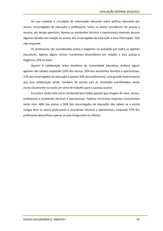 AVALIAÇÃO INTERNA 2010/2011


      No que respeita à circulação de informação relevante sobre política educativa por
alunos, encarregados de educação e professores, todos os atores consideram ter acesso à
mesma, em tempo oportuno. Apenas os assistentes técnicos e operacionais mostram possuir
algumas dúvidas em relação ao acesso dos encarregados de educação a essa informação: 56%
não responde.
      Os professores são considerados justos e exigentes na avaliação por todos os agentes
educativos. Apenas alguns alunos manifestam discordância em relação a essa justiça e
exigência: 27% no total.
      Quanto à colaboração entre membros da comunidade educativa, embora alguns
agentes não saibam responder (25% dos alunos, 24% dos assistentes técnicos e operacionais,
21% dos encarregados de educação e apenas 10% dos professores), uma grande maioria pensa
que essa colaboração existe. Também, de acordo com os resultados manifestados, existe
muito claramente na escola um clima de trabalho para o sucesso escolar.
      A escola é ainda vista como recebendo bem todos aqueles que chegam de novo: alunos,
professores e assistentes técnicos e operacionais. Todavia, há muitas respostas inconclusivas
neste item: 48% dos alunos e 50% dos encarregados de educação não sabem se a escola
integra bem os novos professores e assistentes técnicos e operacionais, enquanto 47% dos
professores desconhece apenas se esta integra bem os últimos.




ESCOLA SECUNDÁRIA D. SANCHO I                                                             41
 