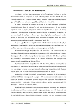 AVALIAÇÃO INTERNA 2010/2011


   VI-PROBLEMAS E ASPETOS POSITIVOS DA ESCOLA

      Em relação a este item foram apresentadas várias afirmações aos inquiridos no sentido
destes identificarem os problemas da escola e hierarquizá-los. A escala utilizada foi: Não
constitui problema (NP), Problema mínimo (PMIN), Problema moderado (PMOD) e Problema
grave (PGRA). Também se incluiu a opção Não sei/ Não tenho opinião (NS).
      De entre a diversidade de variáveis em análise, 32 no total, poderemos agrupá-las e
categorizá-las pelo objeto de análise e/ou pelo que há de comum dentro de uma temática
específica. Assim, no grupo 1, o objeto em análise são os professores; no grupo 2, os alunos;
no grupo 3, os assistentes; no grupo 4, os encarregados de educação; no grupo 5, a
operacionalização da escola; e, por fim, no grupo 6, as relações humanas. Para cada um dos
grupos, os resultados são trabalhados tendo em conta as respostas dadas por alunos,
assistentes, encarregados de educação e professores (Tabela 40).
      No grupo 1, professores, as respostas foram dadas tendo em conta a desmotivação, o
absentismo, a investigação, a preparação científica ou pedagógica, a falta de cooperação e os
conflitos. Assim, resumidamente, podemos retirar as seguintes conclusões:
      Quanto à desmotivação dos professores, 44% dos alunos e 42% dos encarregados de
educação consideram-na um problema entre moderado e grave, sendo que 20% de cada um
destes grupos não a consideram um problema. Quanto aos assistentes, 36% não tem opinião e
32%, considera-a um problema mínimo. Já no caso dos professores, 40% considera-a um
problema moderado e 26% um problema mínimo.
      Quanto ao absentismo dos professores, 60% dos alunos, 42% dos encarregados de
educação e 75% dos professores considera que não é um problema ou é um problema mínimo,
não havendo por parte dos encarregados de educação uma preocupação assinalável, pois a
percentagem (20%) foi distribuída homogeneamente pelos itens em análise.
      Quanto ao fraco investimento dos professores em actividades de desenvolvimento
profissional, 57% dos encarregados de educação e 60% dos professores considera-o como não
sendo um problema ou sendo um problema mínimo; 46% dos alunos coloca-o entre um
problema mínimo e moderado; e 44% dos assistentes não tem opinião, havendo, contudo 24%
destes que o considera um problema mínimo.
      Quanto à falta de preparação científica ou pedagógica dos professores, 49% dos alunos
considera-a um problema entre o moderado e o grave, sendo que para 24% destes esta não
constitui problema; dos assistentes, 40% não sabe e 24% não tem opinião; dos encarregados
de educação, 36% não a vê como problema, mas 50% considera este item um problema entre




ESCOLA SECUNDÁRIA D. SANCHO I                                                             48
 