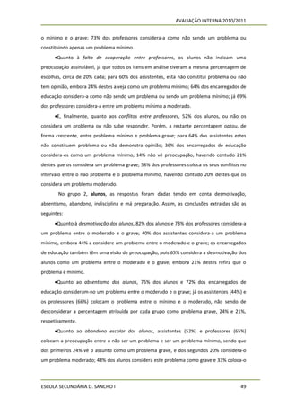 AVALIAÇÃO INTERNA 2010/2011


o mínimo e o grave; 73% dos professores considera-a como não sendo um problema ou
constituindo apenas um problema mínimo.
      Quanto à falta de cooperação entre professores, os alunos não indicam uma
preocupação assinalável, já que todos os itens em análise tiveram a mesma percentagem de
escolhas, cerca de 20% cada; para 60% dos assistentes, esta não constitui problema ou não
tem opinião, embora 24% destes a veja como um problema mínimo; 64% dos encarregados de
educação considera-a como não sendo um problema ou sendo um problema mínimo; já 69%
dos professores considera-a entre um problema mínimo a moderado.
      E, finalmente, quanto aos conflitos entre professores, 52% dos alunos, ou não os
considera um problema ou não sabe responder. Porém, a restante percentagem optou, de
forma crescente, entre problema mínimo e problema grave; para 64% dos assistentes estes
não constituem problema ou não demonstra opinião; 36% dos encarregados de educação
considera-os como um problema mínimo, 14% não vê preocupação, havendo contudo 21%
destes que os considera um problema grave; 58% dos professores coloca os seus conflitos no
intervalo entre o não problema e o problema mínimo, havendo contudo 20% destes que os
considera um problema moderado.
       No grupo 2, alunos, as respostas foram dadas tendo em conta desmotivação,
absentismo, abandono, indisciplina e má preparação. Assim, as conclusões extraídas são as
seguintes:
      Quanto à desmotivação dos alunos, 82% dos alunos e 73% dos professores considera-a
um problema entre o moderado e o grave; 40% dos assistentes considera-a um problema
mínimo, embora 44% a considere um problema entre o moderado e o grave; os encarregados
de educação também têm uma visão de preocupação, pois 65% considera a desmotivação dos
alunos como um problema entre o moderado e o grave, embora 21% destes refira que o
problema é mínimo.
      Quanto ao absentismo dos alunos, 75% dos alunos e 72% dos encarregados de
educação consideram-no um problema entre o moderado e o grave; já os assistentes (44%) e
os professores (66%) colocam o problema entre o mínimo e o moderado, não sendo de
desconsiderar a percentagem atribuída por cada grupo como problema grave, 24% e 21%,
respetivamente.
      Quanto ao abandono escolar dos alunos, assistentes (52%) e professores (65%)
colocam a preocupação entre o não ser um problema e ser um problema mínimo, sendo que
dos primeiros 24% vê o assunto como um problema grave, e dos segundos 20% considera-o
um problema moderado; 48% dos alunos considera este problema como grave e 33% coloca-o



ESCOLA SECUNDÁRIA D. SANCHO I                                                          49
 