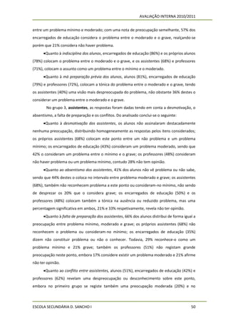 AVALIAÇÃO INTERNA 2010/2011


entre um problema mínimo e moderado; com uma nota de preocupação semelhante, 57% dos
encarregados de educação considera o problema entre o moderado e o grave, realçando-se
porém que 21% considera não haver problema.
      Quanto à indisciplina dos alunos, encarregados de educação (86%) e os próprios alunos
(78%) colocam o problema entre o moderado e o grave, e os assistentes (68%) e professores
(71%), colocam o assunto como um problema entre o mínimo e o moderado.
      Quanto à má preparação prévia dos alunos, alunos (81%), encarregados de educação
(79%) e professores (72%), colocam a tónica do problema entre o moderado e o grave, tendo
os assistentes (40%) uma visão mais despreocupada do problema, não obstante 36% destes o
considerar um problema entre o moderado e o grave.
        No grupo 3, assistentes, as respostas foram dadas tendo em conta a desmotivação, o
absentismo, a falta de preparação e os conflitos. Do analisado conclui-se o seguinte:
      Quanto à desmotivação dos assistentes, os alunos não assinalaram destacadamente
nenhuma preocupação, distribuindo homogeneamente as respostas pelos itens considerados;
os próprios assistentes (68%) colocam este ponto entre um não problema e um problema
mínimo; os encarregados de educação (43%) consideram um problema moderado, sendo que
42% o consideram um problema entre o mínimo e o grave; os professores (48%) consideram
não haver problema ou um problema mínimo, contudo 28% não tem opinião.
      Quanto ao absentismo dos assistentes, 41% dos alunos não vê problema ou não sabe,
sendo que 44% destes o coloca no intervalo entre problema moderado e grave; os assistentes
(68%), também não reconhecem problema a este ponto ou consideram-no mínimo, não sendo
de desprezar os 20% que o considera grave; os encarregados de educação (50%) e os
professores (48%) colocam também a tónica na ausência ou reduzido problema, mas uma
percentagem significativa em ambos, 21% e 33% respetivamente, revela não ter opinião.
      Quanto à falta de preparação dos assistentes, 66% dos alunos distribui de forma igual a
preocupação entre problema mínimo, moderado e grave; os próprios assistentes (68%) não
reconhecem o problema ou consideram-no mínimo; os encarregados de educação (35%)
dizem não constituir problema ou não o conhecer. Todavia, 29% reconhece-o como um
problema mínimo e 21% grave; também os professores (51%) não registam grande
preocupação neste ponto, embora 17% considere existir um problema moderado e 21% afirme
não ter opinião.
      Quanto ao conflito entre assistentes, alunos (51%), encarregados de educação (42%) e
professores (62%) revelam uma despreocupação ou desconhecimento sobre este ponto,
embora no primeiro grupo se registe também uma preocupação moderada (20%) e no



ESCOLA SECUNDÁRIA D. SANCHO I                                                              50
 